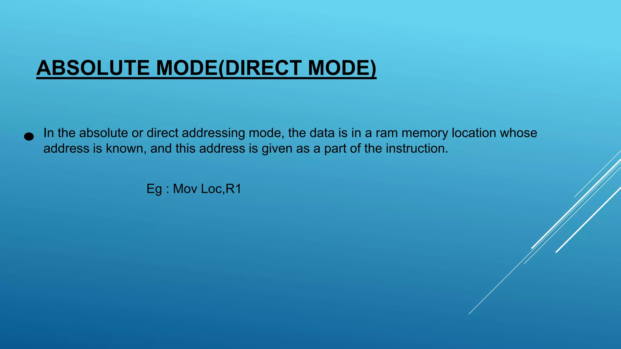 ABSOLUTE MODE(DIRECT MODE)
In the absolute or direct addressing mode, the data is in a ram memory location whose
address is known, and this address is given as a part of the instruction.
Eg : Mov Loc,R1
 