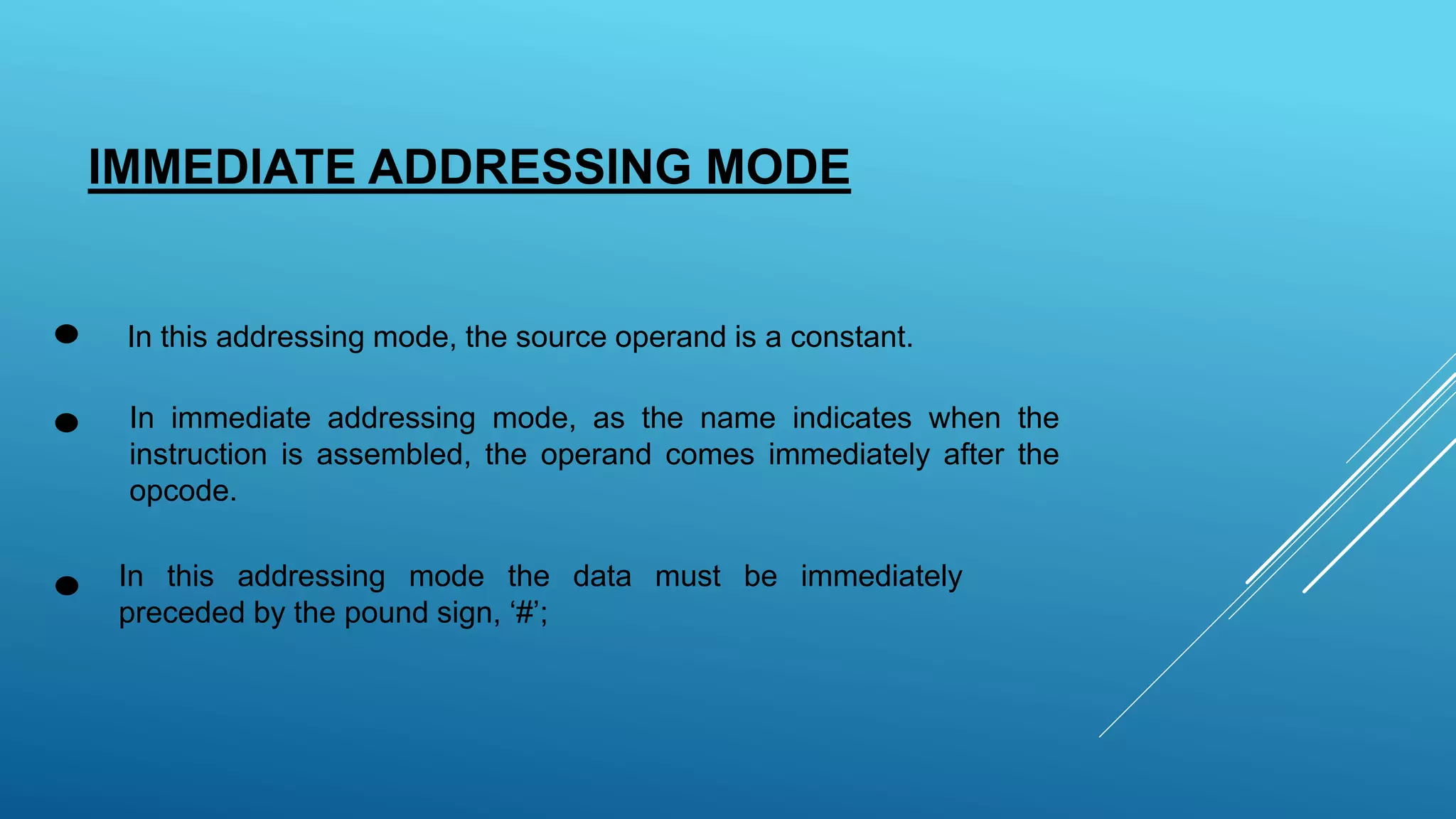 IMMEDIATE ADDRESSING MODE
In this addressing mode, the source operand is a constant.
In immediate addressing mode, as the name indicates when the
instruction is assembled, the operand comes immediately after the
opcode.
In this addressing mode the data must be immediately
preceded by the pound sign, ‘#’;
 