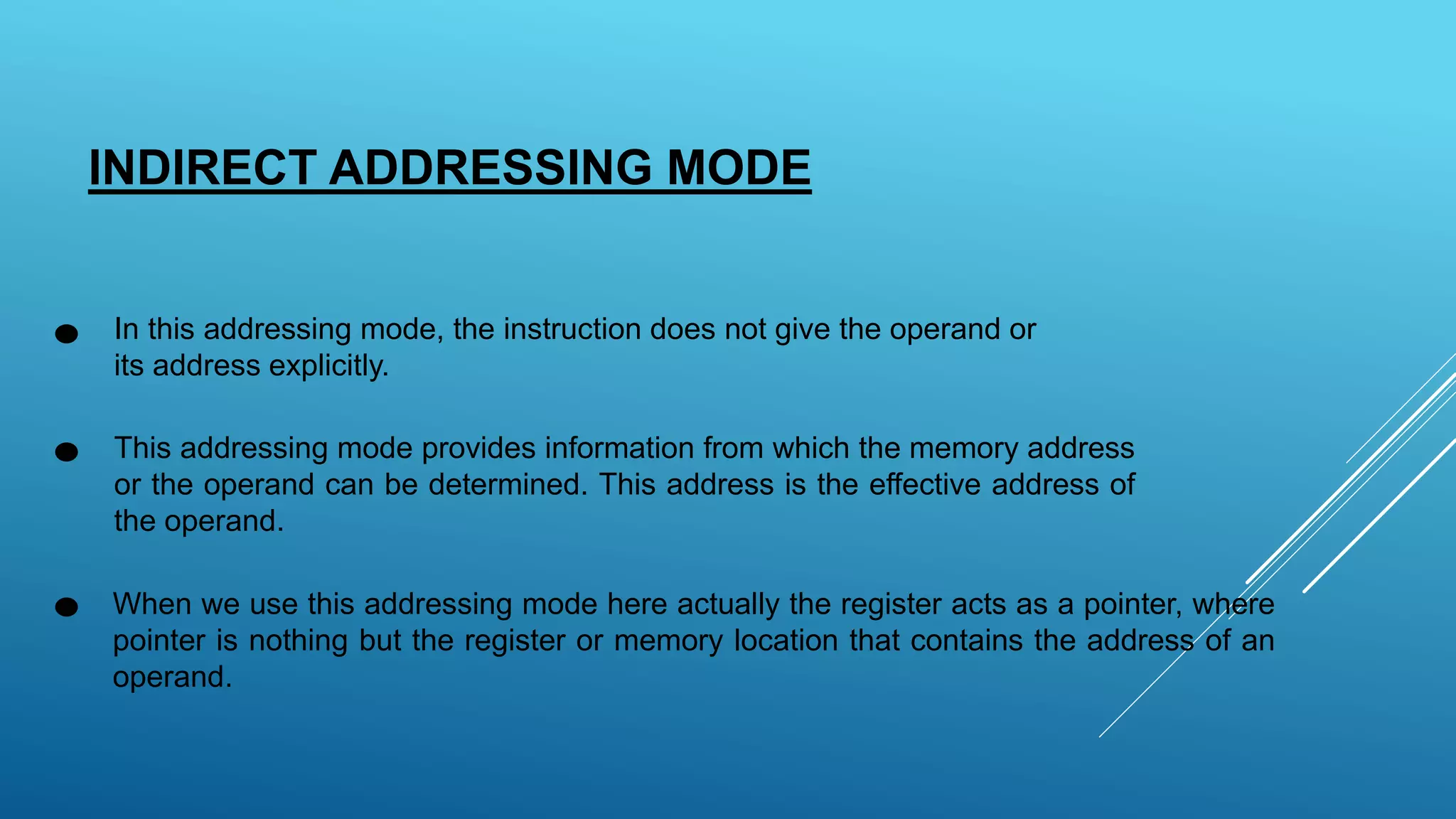 INDIRECT ADDRESSING MODE
In this addressing mode, the instruction does not give the operand or
its address explicitly.
This addressing mode provides information from which the memory address
or the operand can be determined. This address is the effective address of
the operand.
When we use this addressing mode here actually the register acts as a pointer, where
pointer is nothing but the register or memory location that contains the address of an
operand.
 