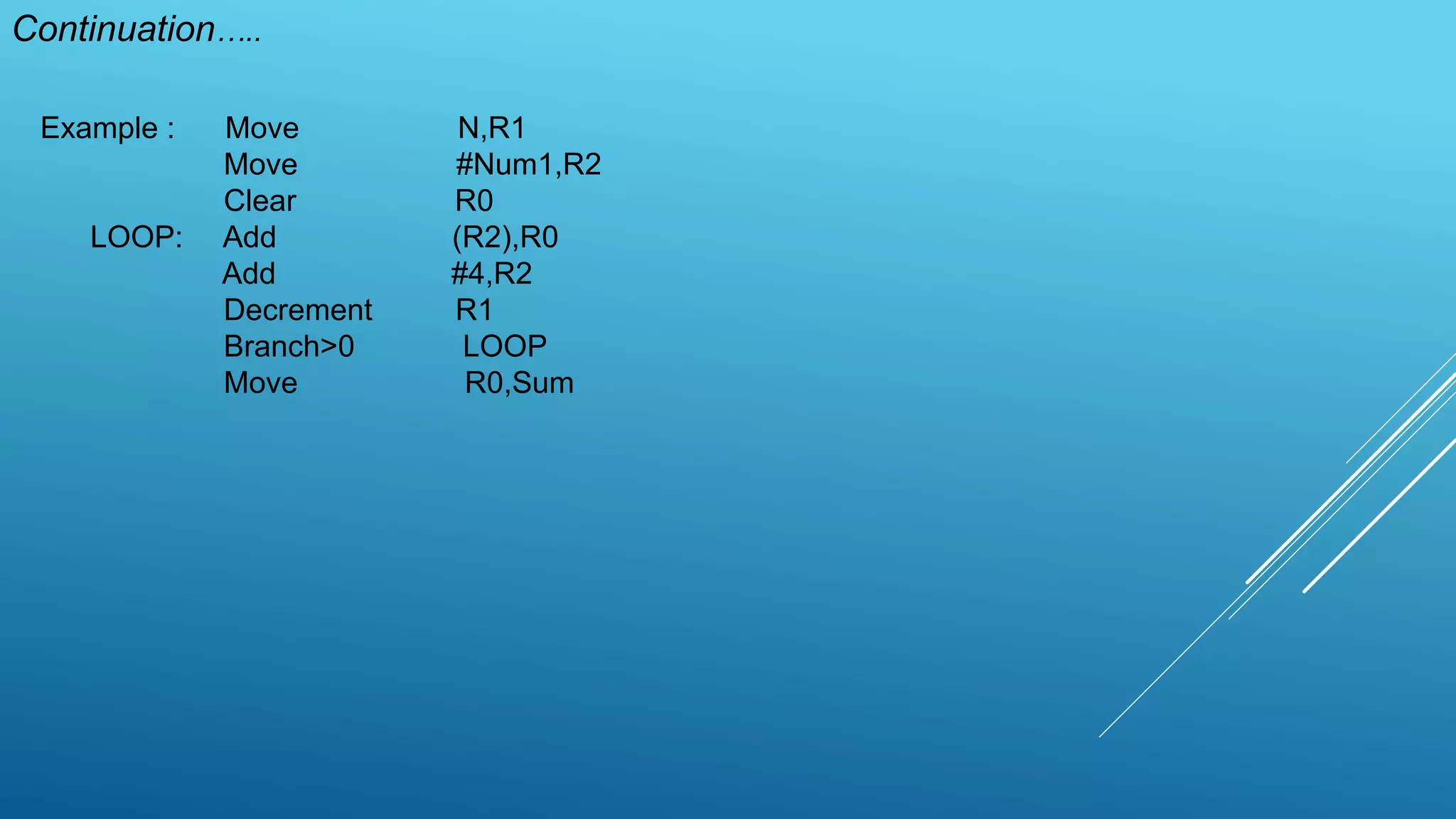 Continuation…..
Example : Move N,R1
Move #Num1,R2
Clear R0
LOOP: Add (R2),R0
Add #4,R2
Decrement R1
Branch>0 LOOP
Move R0,Sum
 