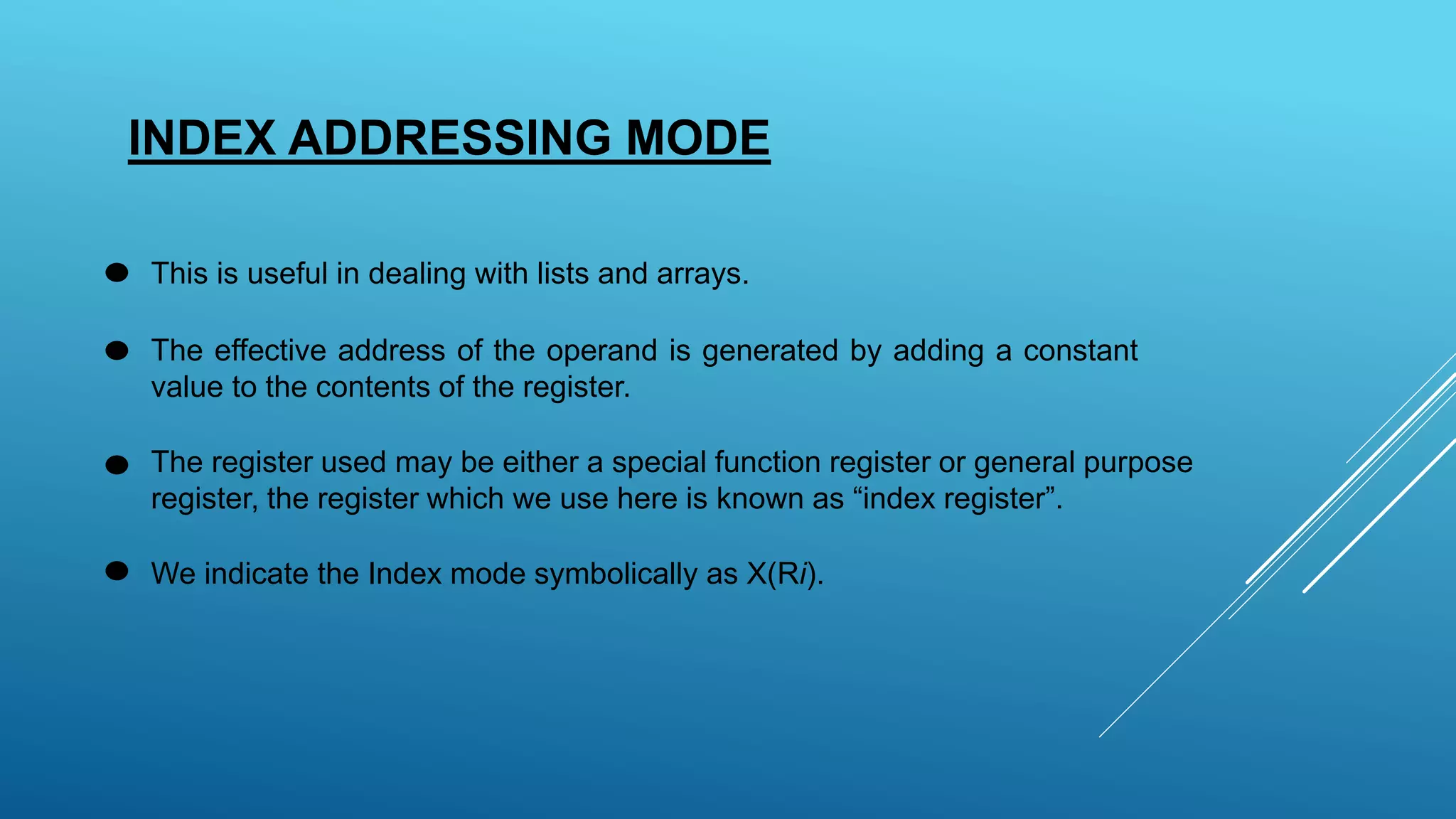 INDEX ADDRESSING MODE
This is useful in dealing with lists and arrays.
The effective address of the operand is generated by adding a constant
value to the contents of the register.
The register used may be either a special function register or general purpose
register, the register which we use here is known as “index register”.
We indicate the Index mode symbolically as X(Ri).
 