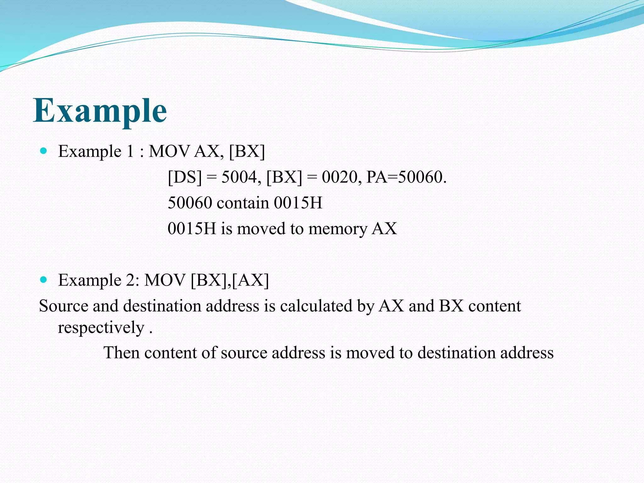 Example
 Example 1 : MOV AX, [BX]
[DS] = 5004, [BX] = 0020, PA=50060.
50060 contain 0015H
0015H is moved to memory AX
 Example 2: MOV [BX],[AX]
Source and destination address is calculated by AX and BX content
respectively .
Then content of source address is moved to destination address
 