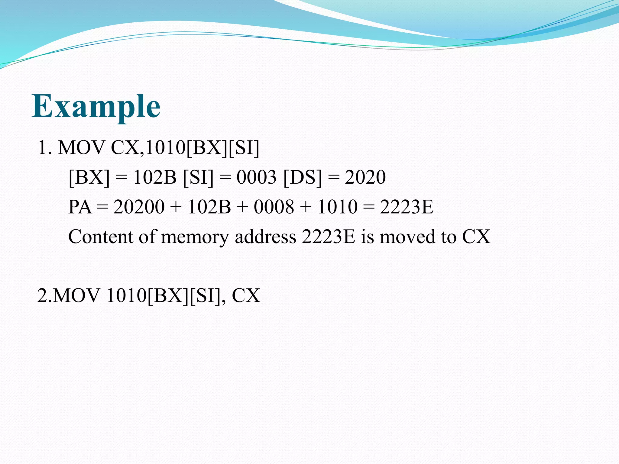 Example
1. MOV CX,1010[BX][SI]
[BX] = 102B [SI] = 0003 [DS] = 2020
PA = 20200 + 102B + 0008 + 1010 = 2223E
Content of memory address 2223E is moved to CX
2.MOV 1010[BX][SI], CX
 