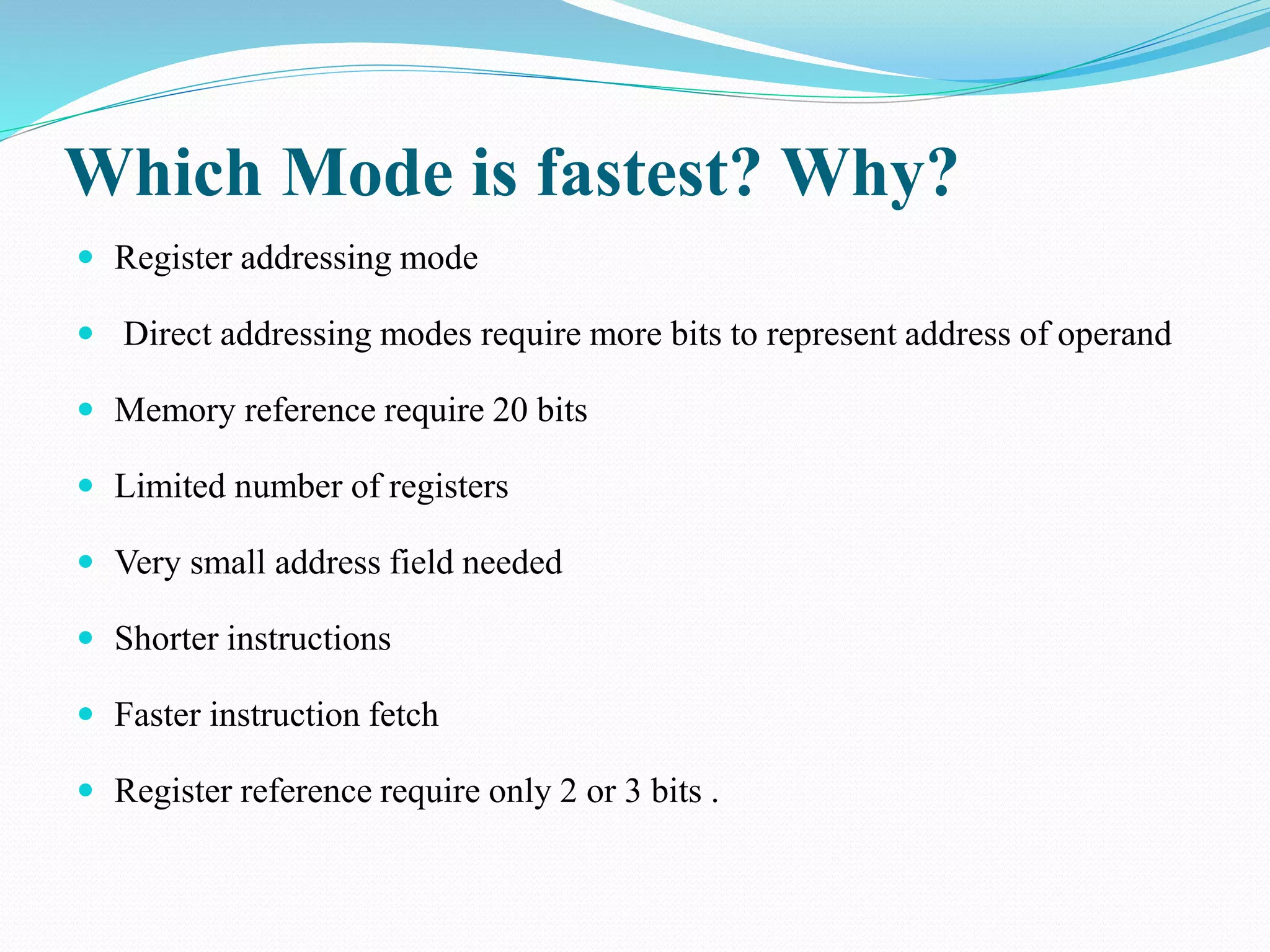 Which Mode is fastest? Why?
 Register addressing mode
 Direct addressing modes require more bits to represent address of operand
 Memory reference require 20 bits
 Limited number of registers
 Very small address field needed
 Shorter instructions
 Faster instruction fetch
 Register reference require only 2 or 3 bits .
 