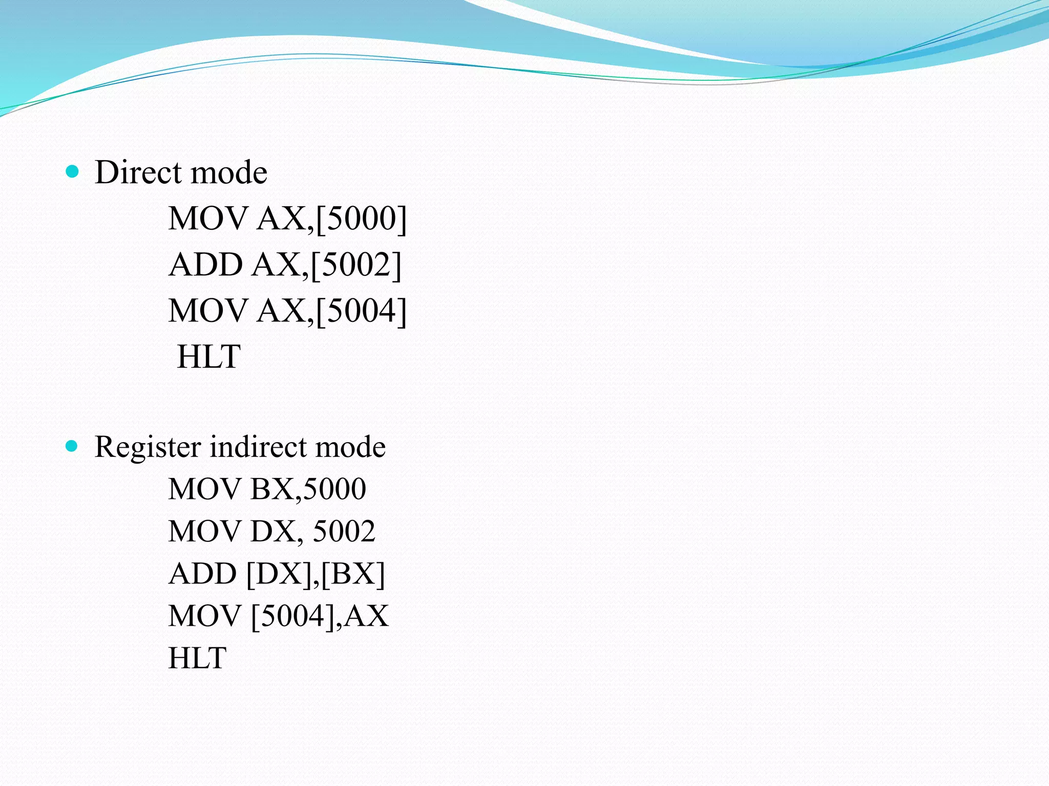  Direct mode
MOV AX,[5000]
ADD AX,[5002]
MOV AX,[5004]
HLT
 Register indirect mode
MOV BX,5000
MOV DX, 5002
ADD [DX],[BX]
MOV [5004],AX
HLT
 