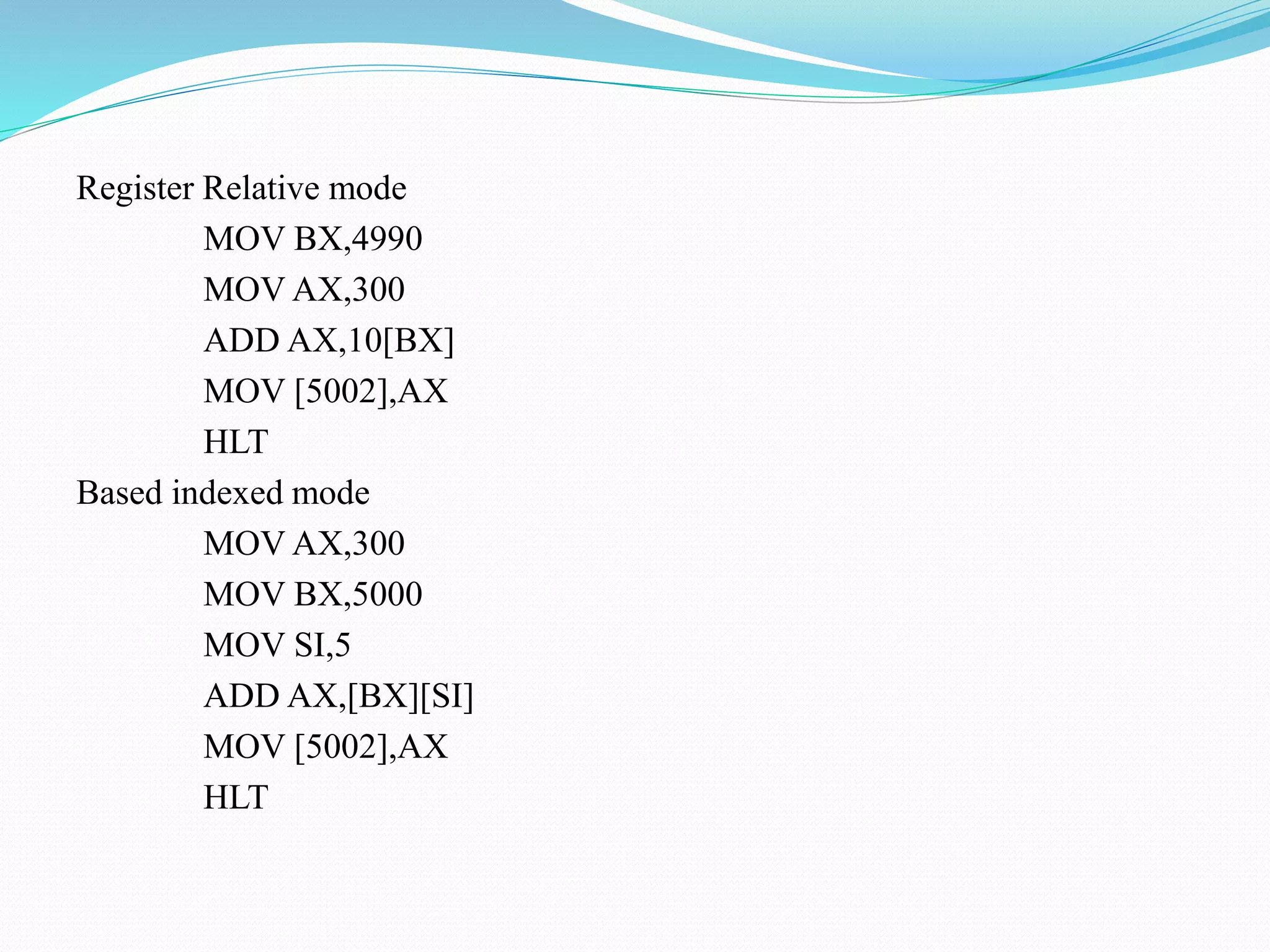 Register Relative mode
MOV BX,4990
MOV AX,300
ADD AX,10[BX]
MOV [5002],AX
HLT
Based indexed mode
MOV AX,300
MOV BX,5000
MOV SI,5
ADD AX,[BX][SI]
MOV [5002],AX
HLT
 