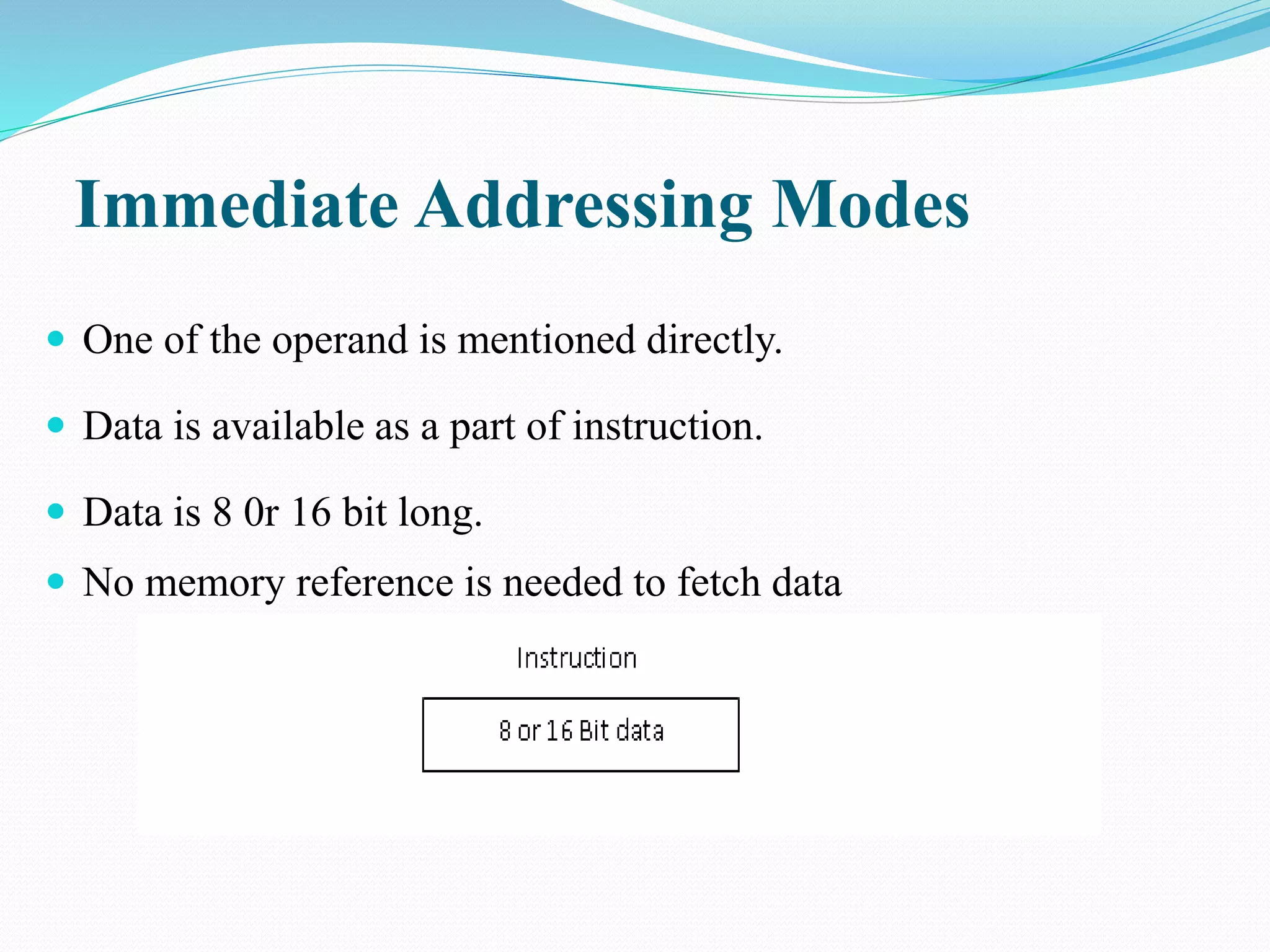  One of the operand is mentioned directly.
 Data is available as a part of instruction.
 Data is 8 0r 16 bit long.
 No memory reference is needed to fetch data
Immediate Addressing Modes
 
