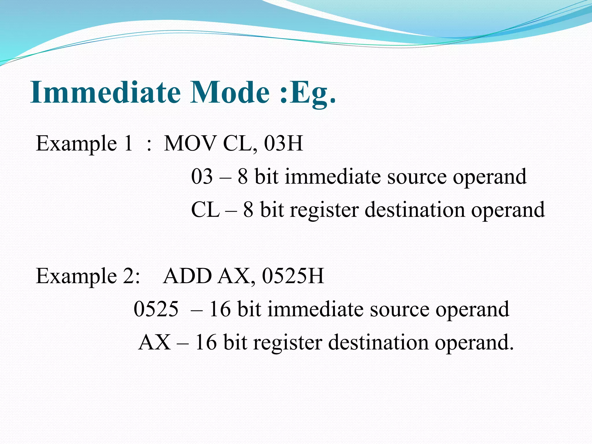 Immediate Mode :Eg.
Example 1 : MOV CL, 03H
03 – 8 bit immediate source operand
CL – 8 bit register destination operand
Example 2: ADD AX, 0525H
0525 – 16 bit immediate source operand
AX – 16 bit register destination operand.
 
