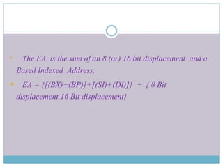 • The EA is the sum of an 8 (or) 16 bit displacement and a
Based Indexed Address.
 EA = {[(BX)+(BP)]+[(SI)+(DI)]} + { 8 Bit
displacement,16 Bit displacement}
 