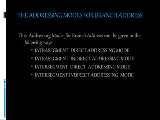 THEADDRESSINGMODESFORBRANCHADDRESS
This Addressing Modes for Branch Address can be given in the
following ways
 INTRASEGMENT DIRECT ADDRESSING MODE
 INTRASEGMENT INDIRECT ADDRESSING MODE
 INTERSEGMENT DIRECT ADDRESSING MODE
 INTERSEGMENT INDIRECT ADDRESSING MODE
 