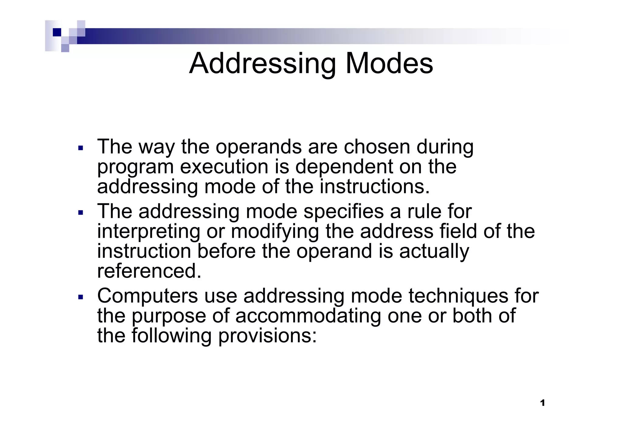 Addressing Modes
The way the operands are chosen during
program execution is dependent on the
addressing mode of the instructions.
The addressing mode specifies a rule for
interpreting or modifying the address field of the
1
The addressing mode specifies a rule for
interpreting or modifying the address field of the
instruction before the operand is actually
referenced.
Computers use addressing mode techniques for
the purpose of accommodating one or both of
the following provisions:
 
