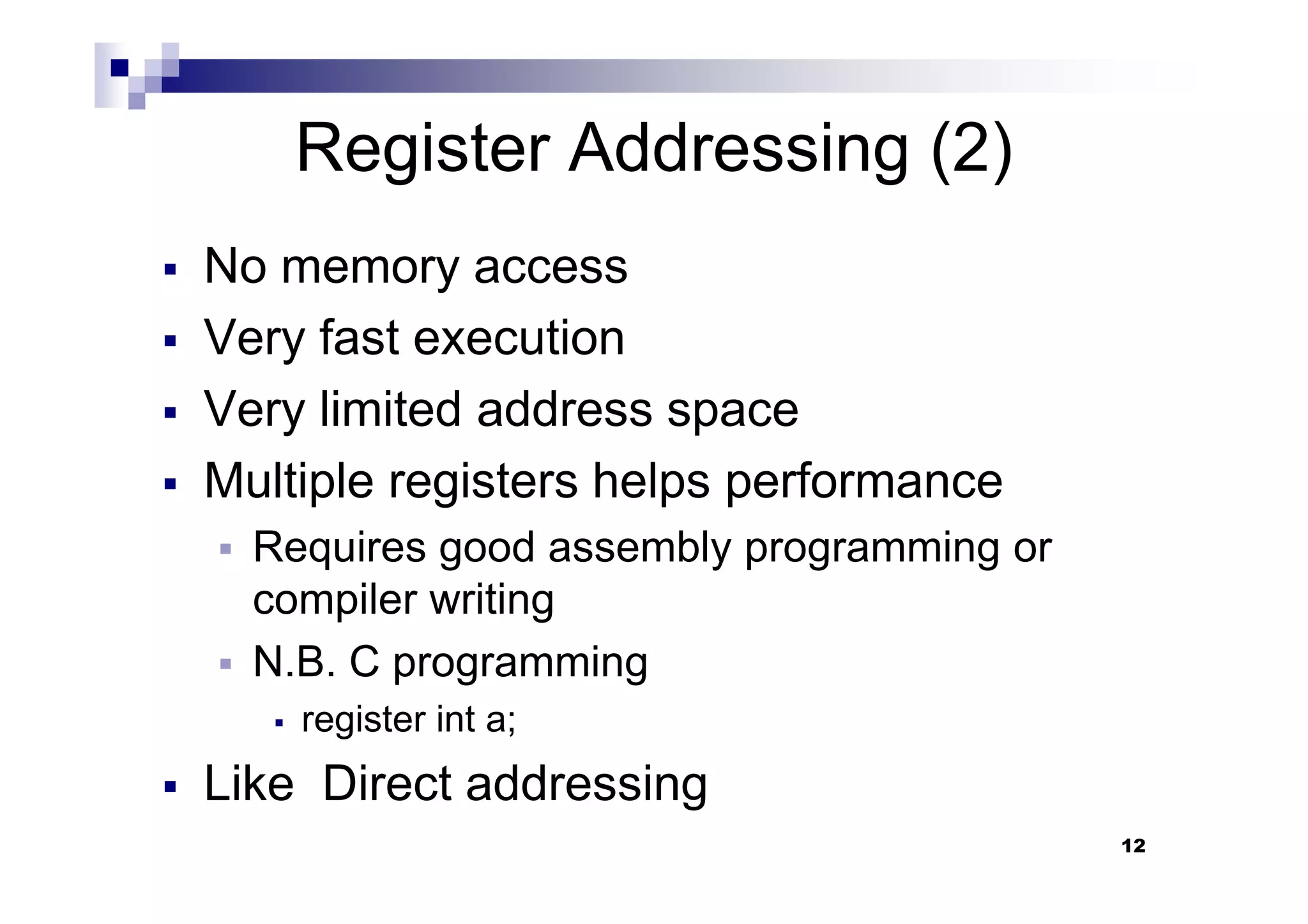 Register Addressing (2)
No memory access
Very fast execution
Very limited address space
Multiple registers helps performance
12
Multiple registers helps performance
Requires good assembly programming or
compiler writing
N.B. C programming
register int a;
Like Direct addressing
 