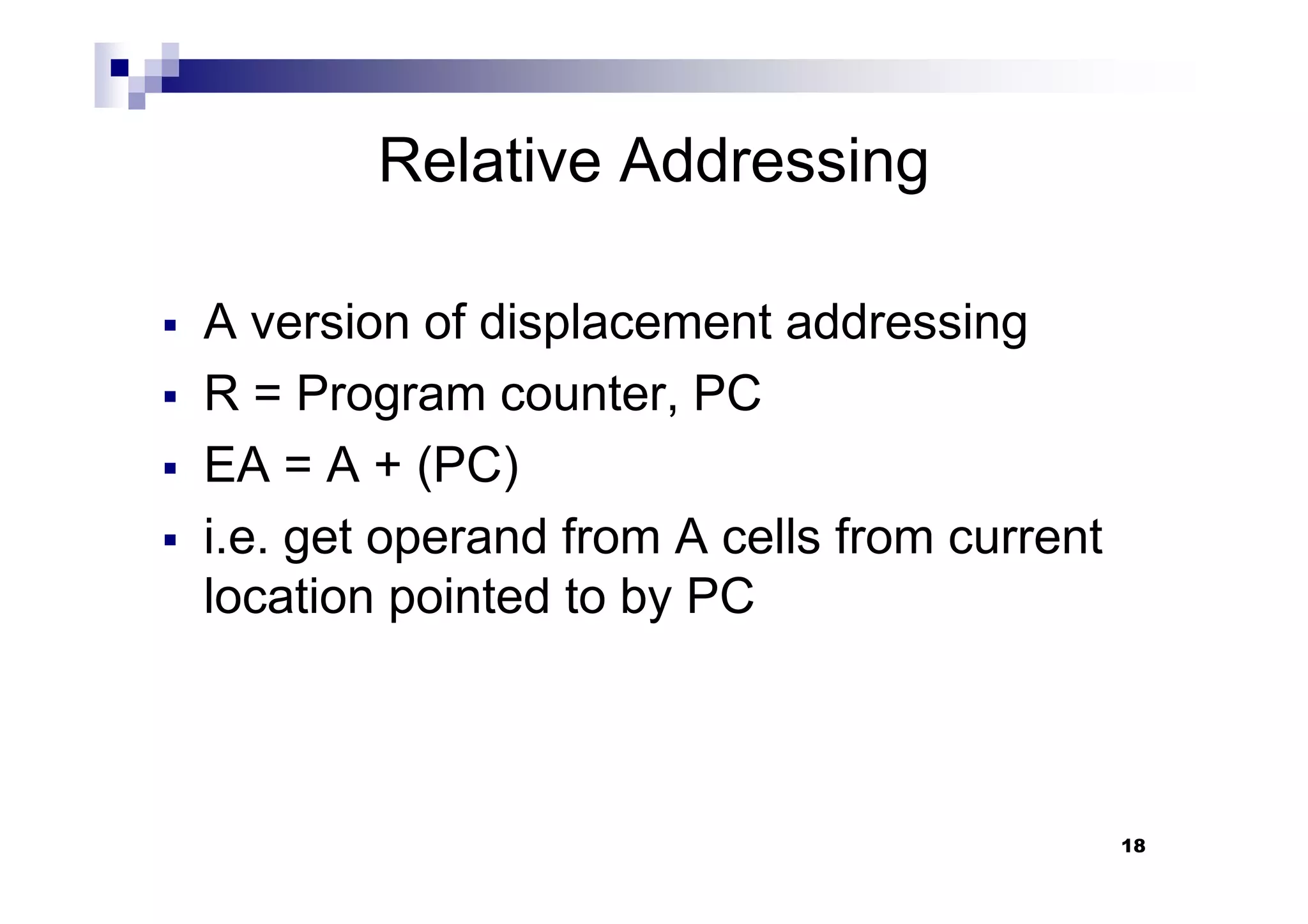 Relative Addressing
A version of displacement addressing
R = Program counter, PC
EA = A + (PC)
18
EA = A + (PC)
i.e. get operand from A cells from current
location pointed to by PC
 