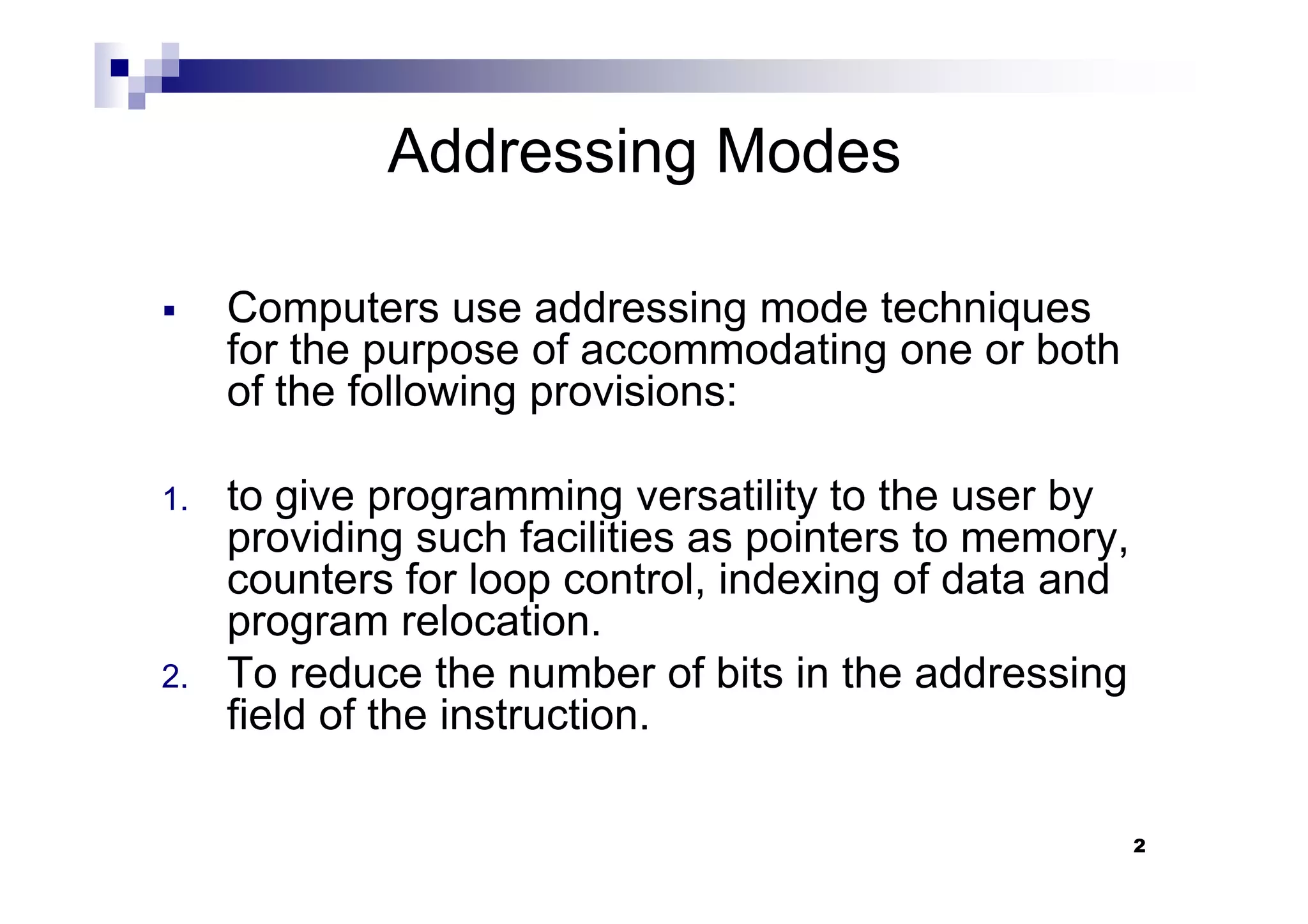 Addressing Modes
Computers use addressing mode techniques
for the purpose of accommodating one or both
of the following provisions:
2
1. to give programming versatility to the user by
providing such facilities as pointers to memory,
counters for loop control, indexing of data and
program relocation.
2. To reduce the number of bits in the addressing
field of the instruction.
 