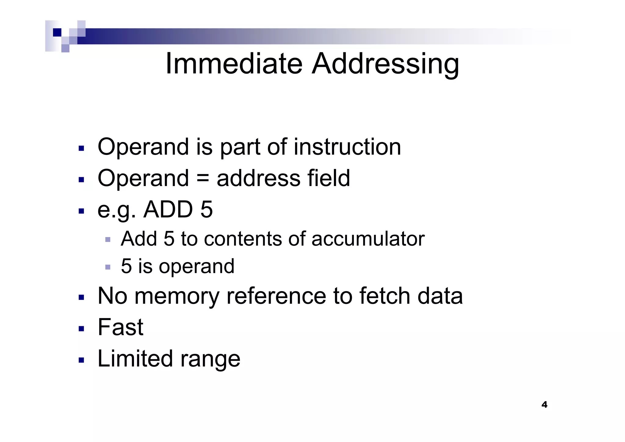 Immediate Addressing
Operand is part of instruction
Operand = address field
e.g. ADD 5
4
e.g. ADD 5
Add 5 to contents of accumulator
5 is operand
No memory reference to fetch data
Fast
Limited range
 