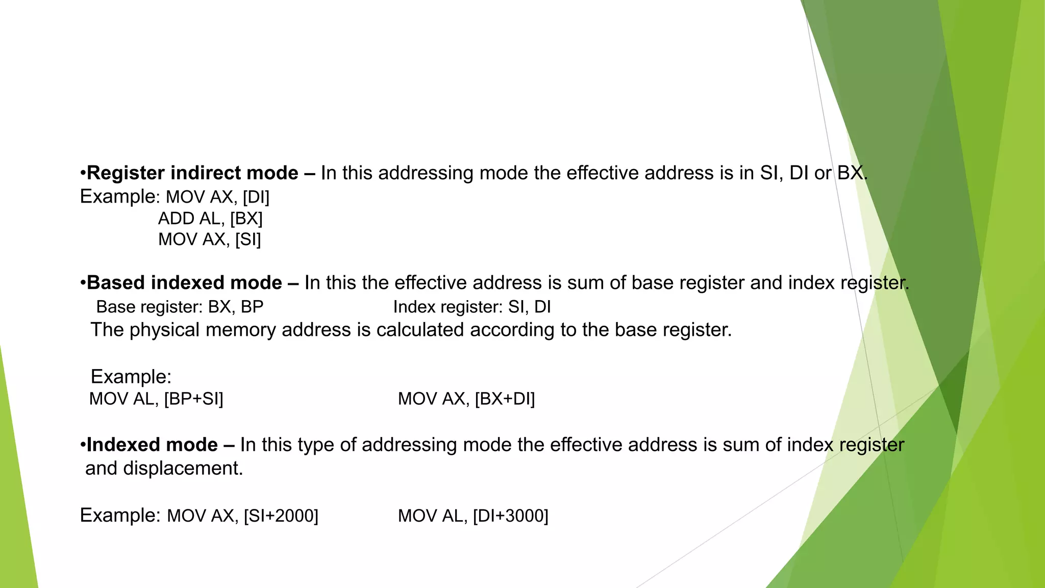 •Register indirect mode – In this addressing mode the effective address is in SI, DI or BX.
Example: MOV AX, [DI]
ADD AL, [BX]
MOV AX, [SI]
•Based indexed mode – In this the effective address is sum of base register and index register.
Base register: BX, BP Index register: SI, DI
The physical memory address is calculated according to the base register.
Example:
MOV AL, [BP+SI] MOV AX, [BX+DI]
•Indexed mode – In this type of addressing mode the effective address is sum of index register
and displacement.
Example: MOV AX, [SI+2000] MOV AL, [DI+3000]
 
