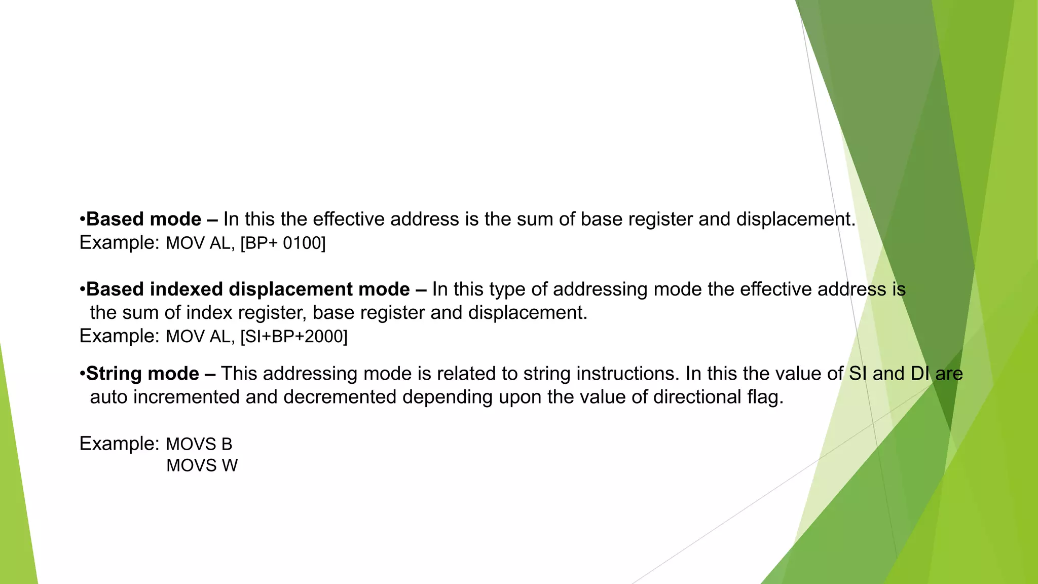 •Based mode – In this the effective address is the sum of base register and displacement.
Example: MOV AL, [BP+ 0100]
•Based indexed displacement mode – In this type of addressing mode the effective address is
the sum of index register, base register and displacement.
Example: MOV AL, [SI+BP+2000]
•String mode – This addressing mode is related to string instructions. In this the value of SI and DI are
auto incremented and decremented depending upon the value of directional flag.
Example: MOVS B
MOVS W
 