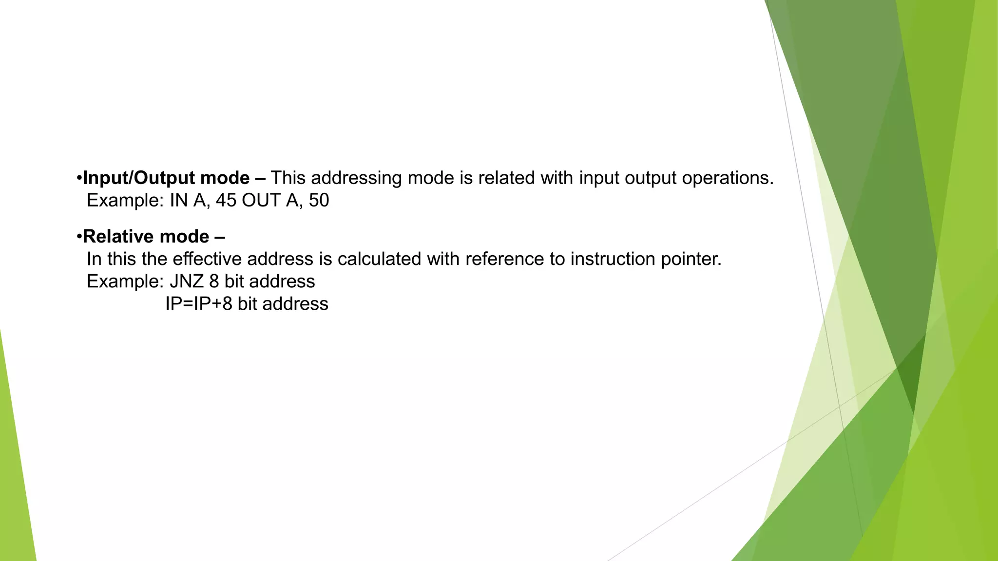 •Input/Output mode – This addressing mode is related with input output operations.
Example: IN A, 45 OUT A, 50
•Relative mode –
In this the effective address is calculated with reference to instruction pointer.
Example: JNZ 8 bit address
IP=IP+8 bit address
 