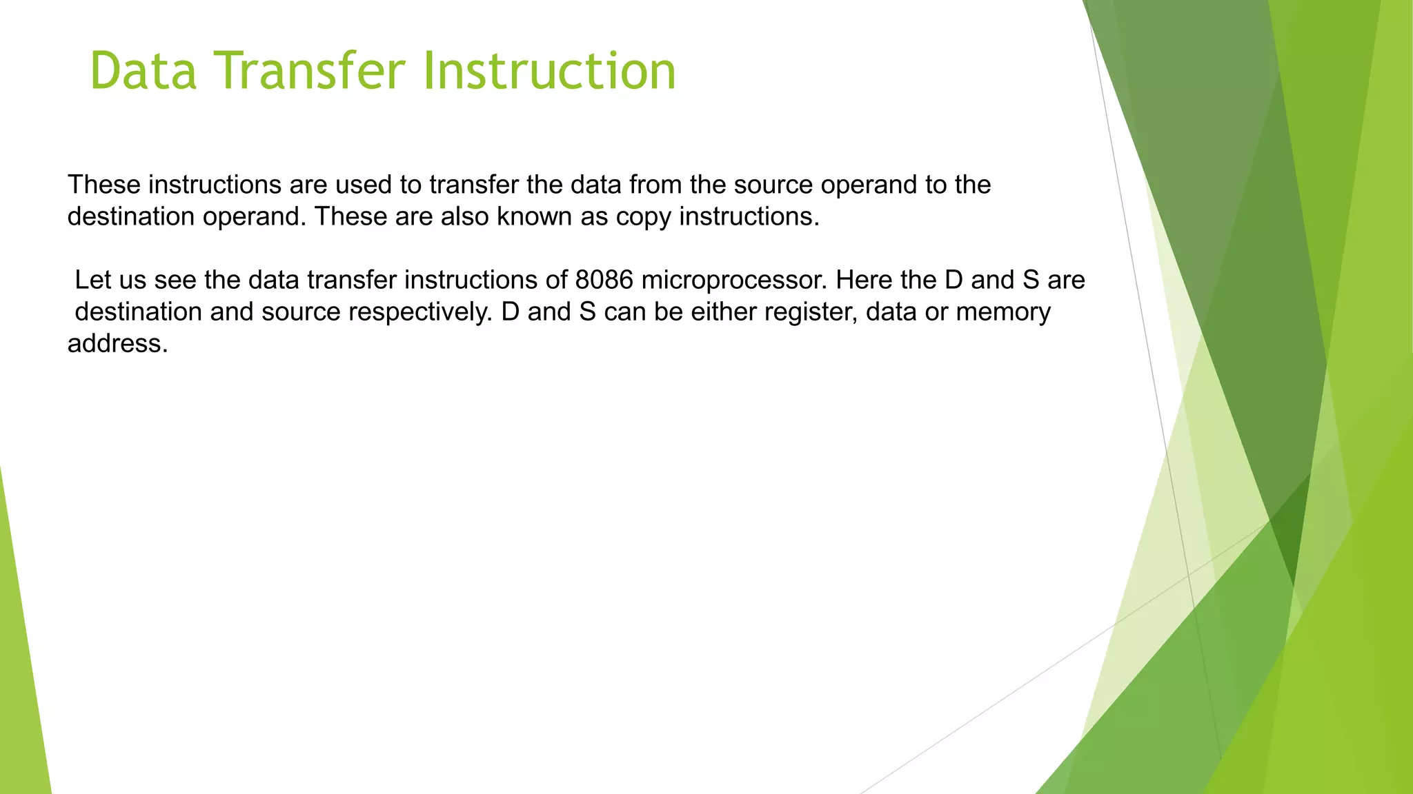 Data Transfer Instruction
These instructions are used to transfer the data from the source operand to the
destination operand. These are also known as copy instructions.
Let us see the data transfer instructions of 8086 microprocessor. Here the D and S are
destination and source respectively. D and S can be either register, data or memory
address.
 