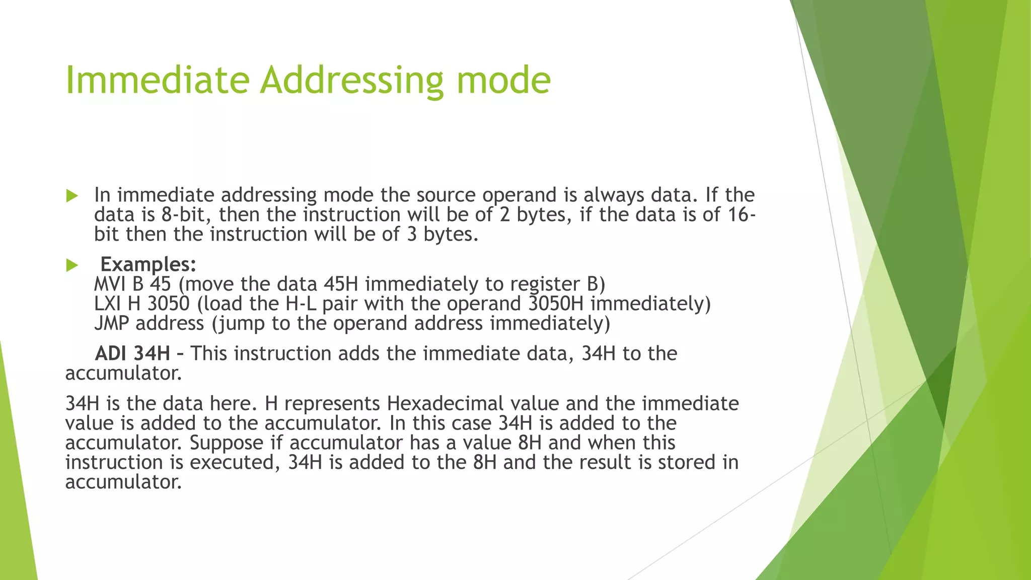 Immediate Addressing mode
 In immediate addressing mode the source operand is always data. If the
data is 8-bit, then the instruction will be of 2 bytes, if the data is of 16-
bit then the instruction will be of 3 bytes.
 Examples:
MVI B 45 (move the data 45H immediately to register B)
LXI H 3050 (load the H-L pair with the operand 3050H immediately)
JMP address (jump to the operand address immediately)
ADI 34H – This instruction adds the immediate data, 34H to the
accumulator.
34H is the data here. H represents Hexadecimal value and the immediate
value is added to the accumulator. In this case 34H is added to the
accumulator. Suppose if accumulator has a value 8H and when this
instruction is executed, 34H is added to the 8H and the result is stored in
accumulator.
 