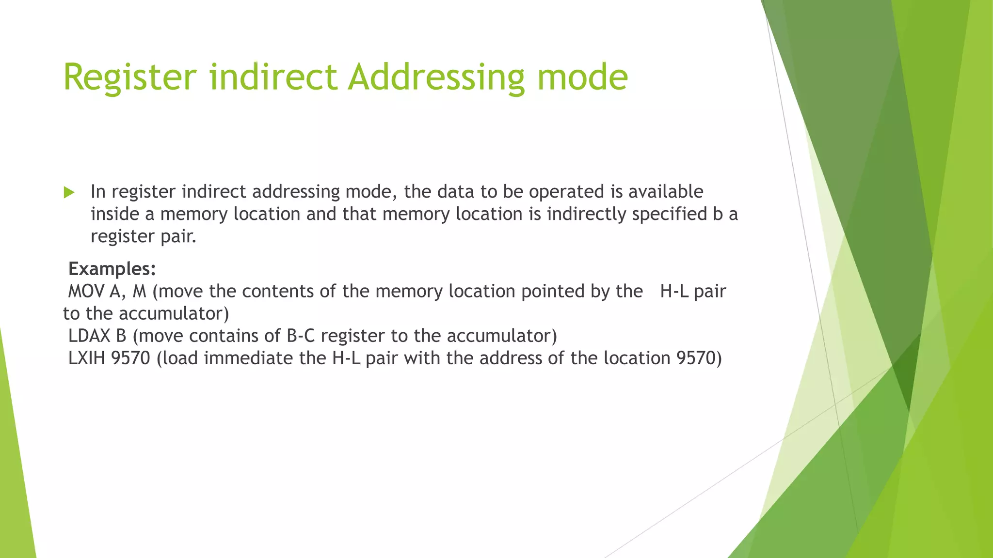 Register indirect Addressing mode
 In register indirect addressing mode, the data to be operated is available
inside a memory location and that memory location is indirectly specified b a
register pair.
Examples:
MOV A, M (move the contents of the memory location pointed by the H-L pair
to the accumulator)
LDAX B (move contains of B-C register to the accumulator)
LXIH 9570 (load immediate the H-L pair with the address of the location 9570)
 
