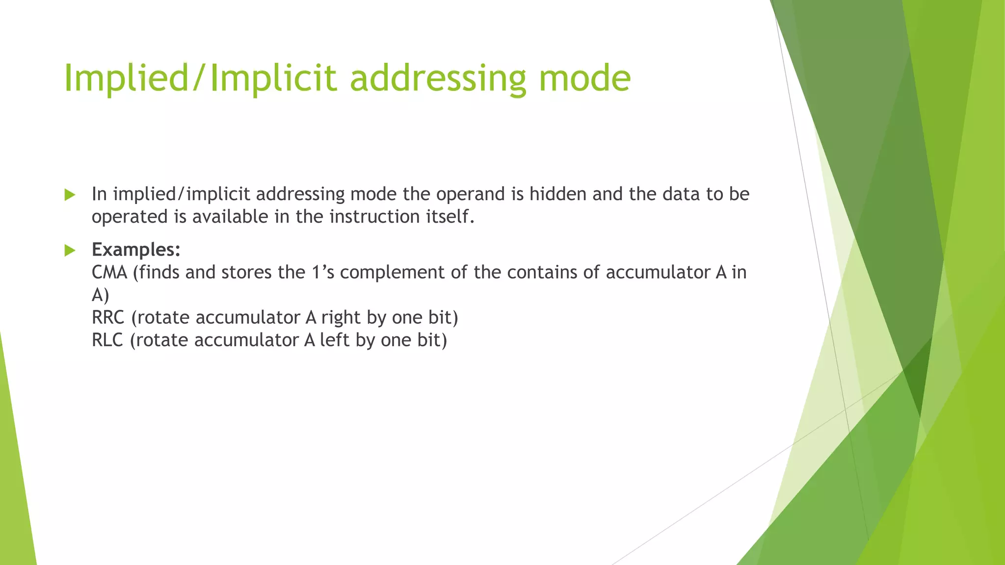 Implied/Implicit addressing mode
 In implied/implicit addressing mode the operand is hidden and the data to be
operated is available in the instruction itself.
 Examples:
CMA (finds and stores the 1’s complement of the contains of accumulator A in
A)
RRC (rotate accumulator A right by one bit)
RLC (rotate accumulator A left by one bit)
 