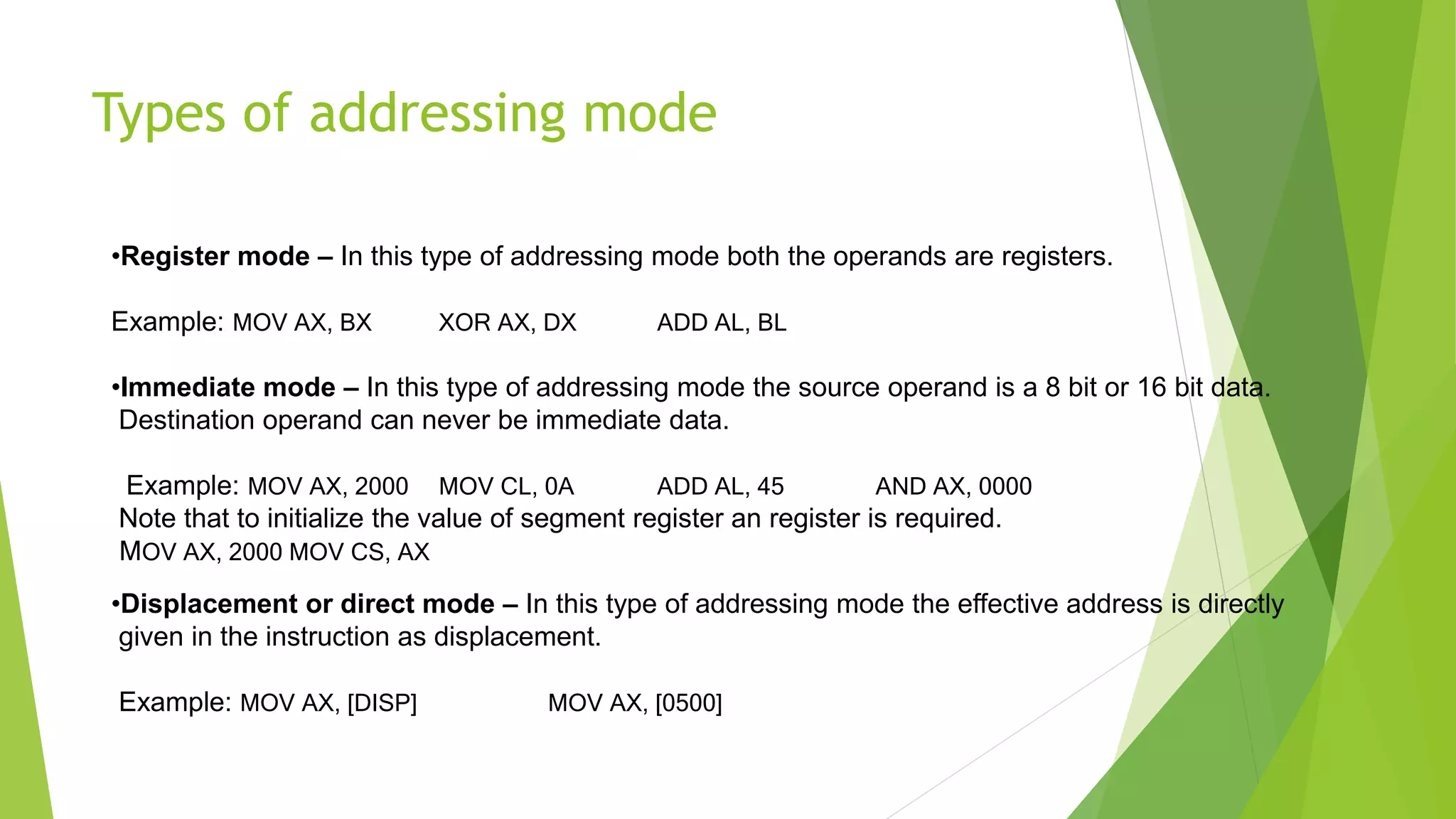 Types of addressing mode
•Register mode – In this type of addressing mode both the operands are registers.
Example: MOV AX, BX XOR AX, DX ADD AL, BL
•Immediate mode – In this type of addressing mode the source operand is a 8 bit or 16 bit data.
Destination operand can never be immediate data.
Example: MOV AX, 2000 MOV CL, 0A ADD AL, 45 AND AX, 0000
Note that to initialize the value of segment register an register is required.
MOV AX, 2000 MOV CS, AX
•Displacement or direct mode – In this type of addressing mode the effective address is directly
given in the instruction as displacement.
Example: MOV AX, [DISP] MOV AX, [0500]
 