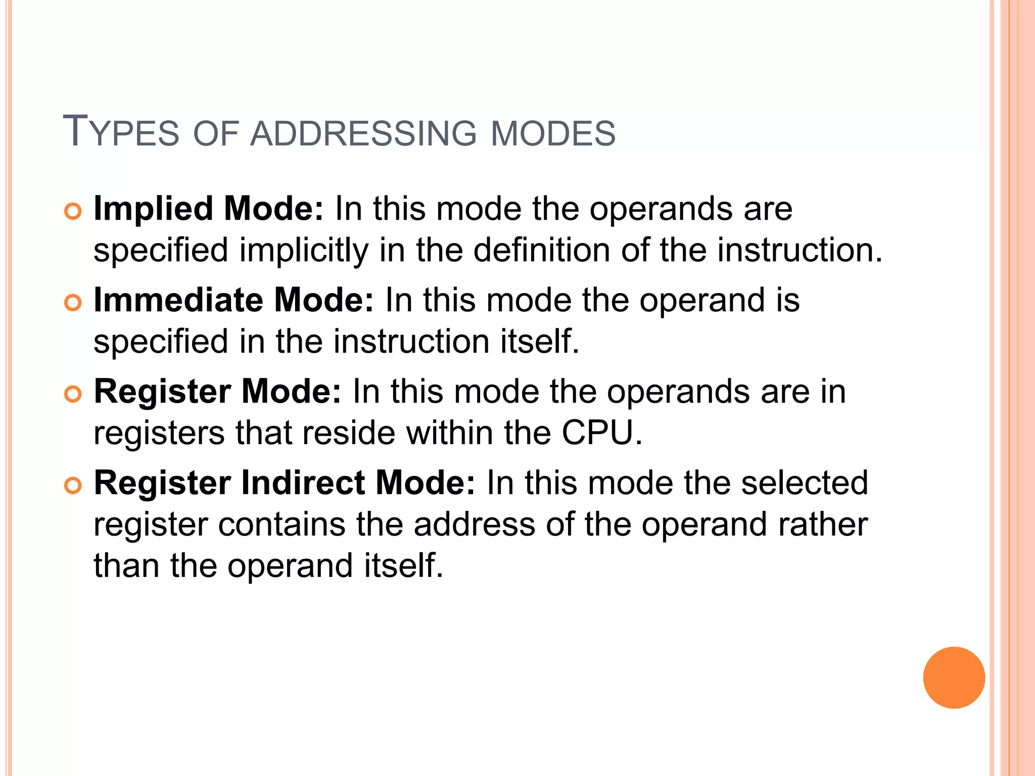 TYPES OF ADDRESSING MODES
 Implied Mode: In this mode the operands are
specified implicitly in the definition of the instruction.
 Immediate Mode: In this mode the operand is
specified in the instruction itself.
 Register Mode: In this mode the operands are in
registers that reside within the CPU.
 Register Indirect Mode: In this mode the selected
register contains the address of the operand rather
than the operand itself.
 