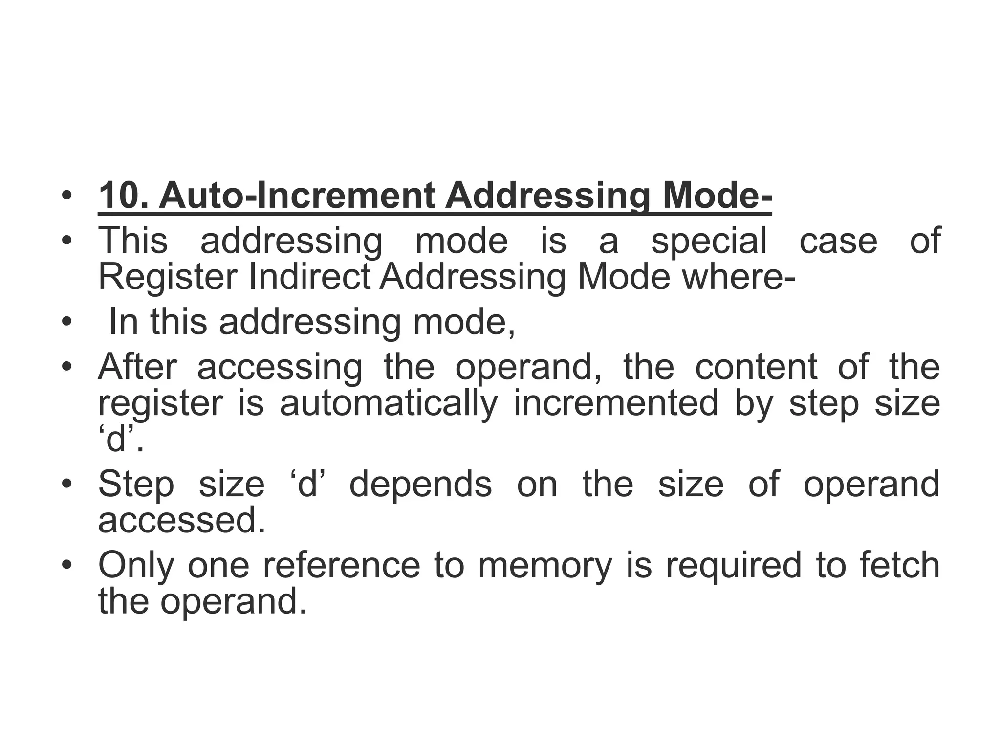 • 10. Auto-Increment Addressing Mode-
• This addressing mode is a special case of
Register Indirect Addressing Mode where-
• In this addressing mode,
• After accessing the operand, the content of the
register is automatically incremented by step size
‘d’.
• Step size ‘d’ depends on the size of operand
accessed.
• Only one reference to memory is required to fetch
the operand.
 