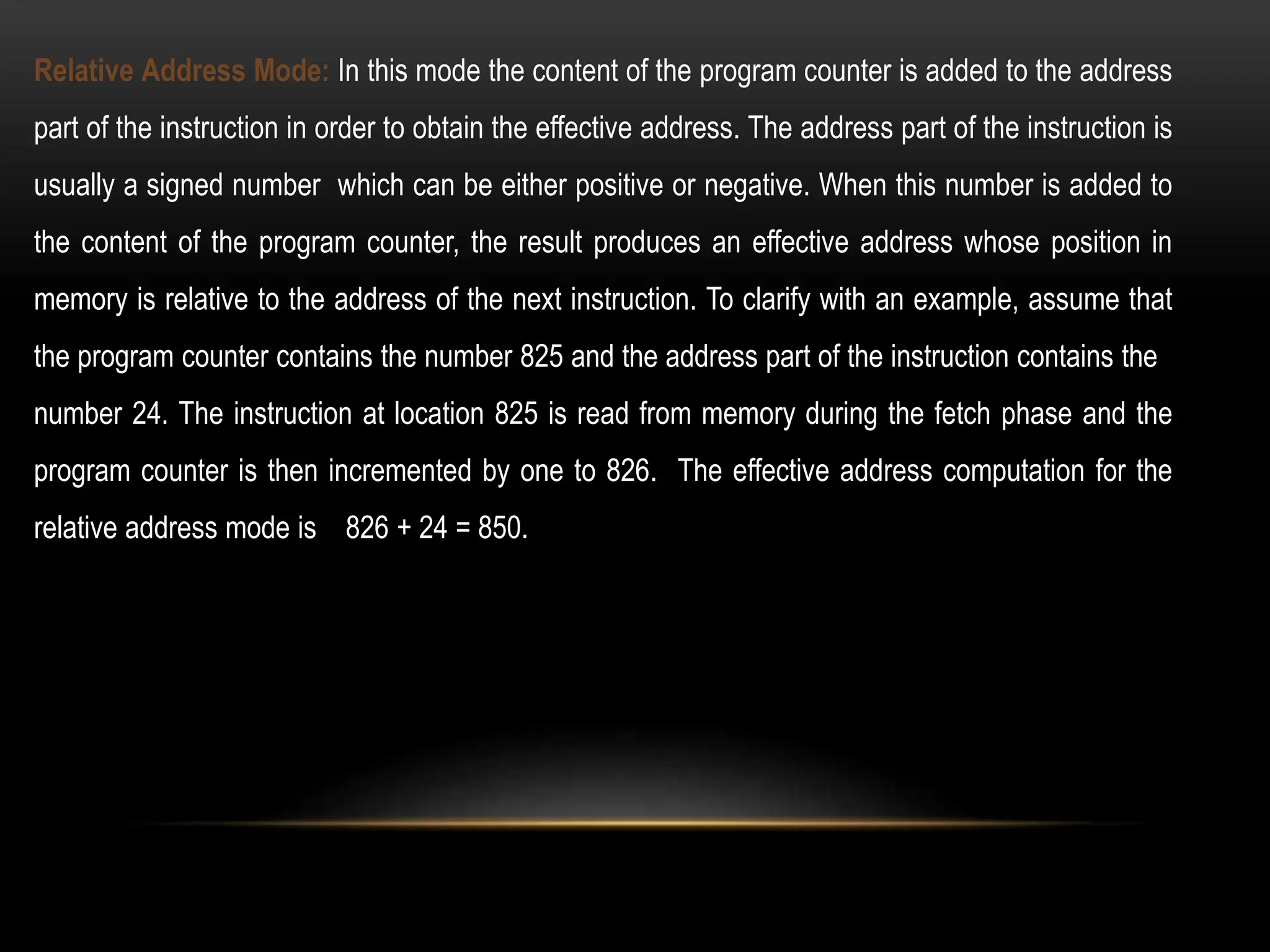 Relative Address Mode: In this mode the content of the program counter is added to the address
part of the instruction in order to obtain the effective address. The address part of the instruction is
usually a signed number which can be either positive or negative. When this number is added to
the content of the program counter, the result produces an effective address whose position in
memory is relative to the address of the next instruction. To clarify with an example, assume that
the program counter contains the number 825 and the address part of the instruction contains the
number 24. The instruction at location 825 is read from memory during the fetch phase and the
program counter is then incremented by one to 826. The effective address computation for the
relative address mode is 826 + 24 = 850.
 