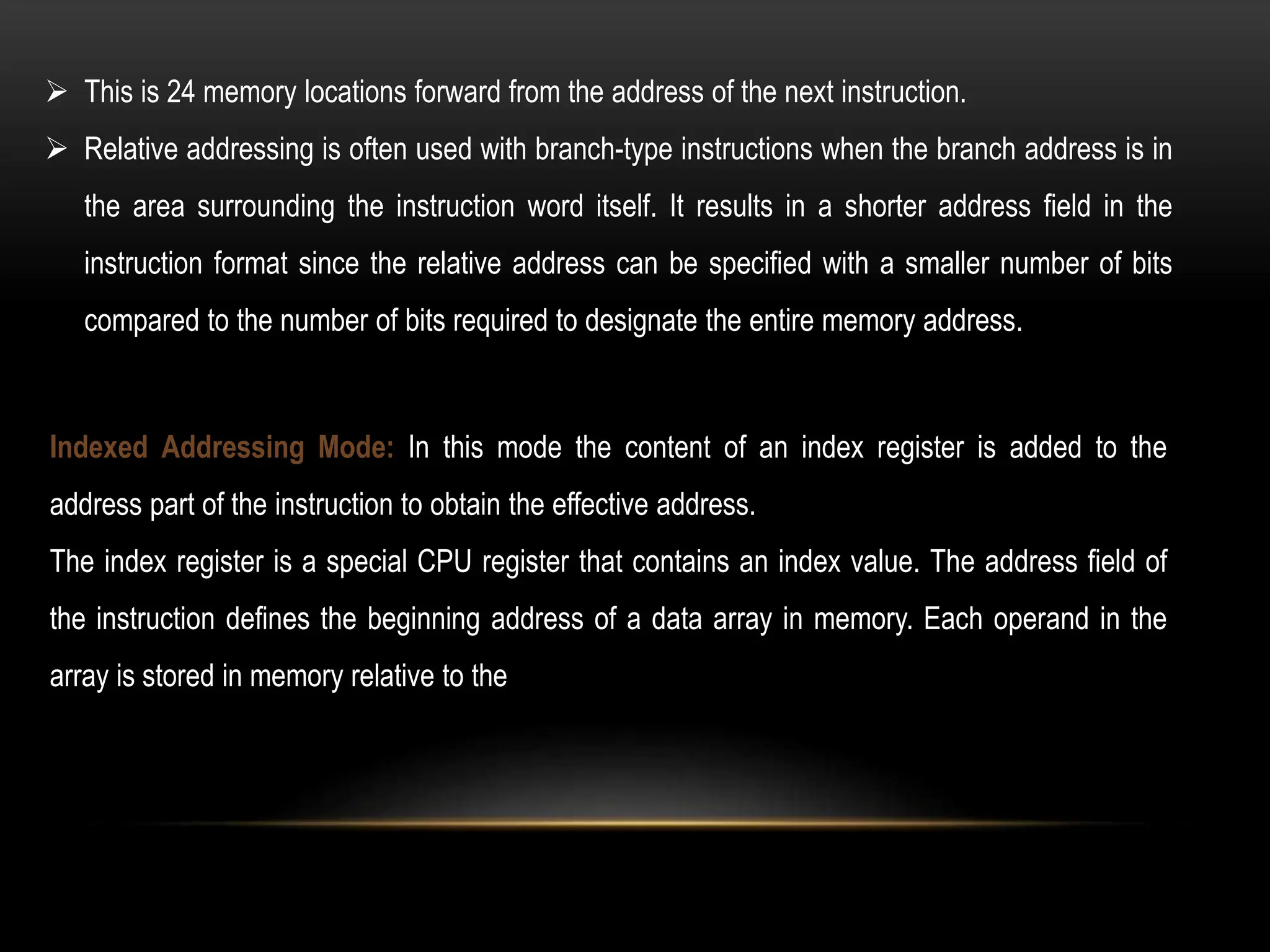  This is 24 memory locations forward from the address of the next instruction.
 Relative addressing is often used with branch-type instructions when the branch address is in
the area surrounding the instruction word itself. It results in a shorter address field in the
instruction format since the relative address can be specified with a smaller number of bits
compared to the number of bits required to designate the entire memory address.
Indexed Addressing Mode: In this mode the content of an index register is added to the
address part of the instruction to obtain the effective address.
The index register is a special CPU register that contains an index value. The address field of
the instruction defines the beginning address of a data array in memory. Each operand in the
array is stored in memory relative to the
 
