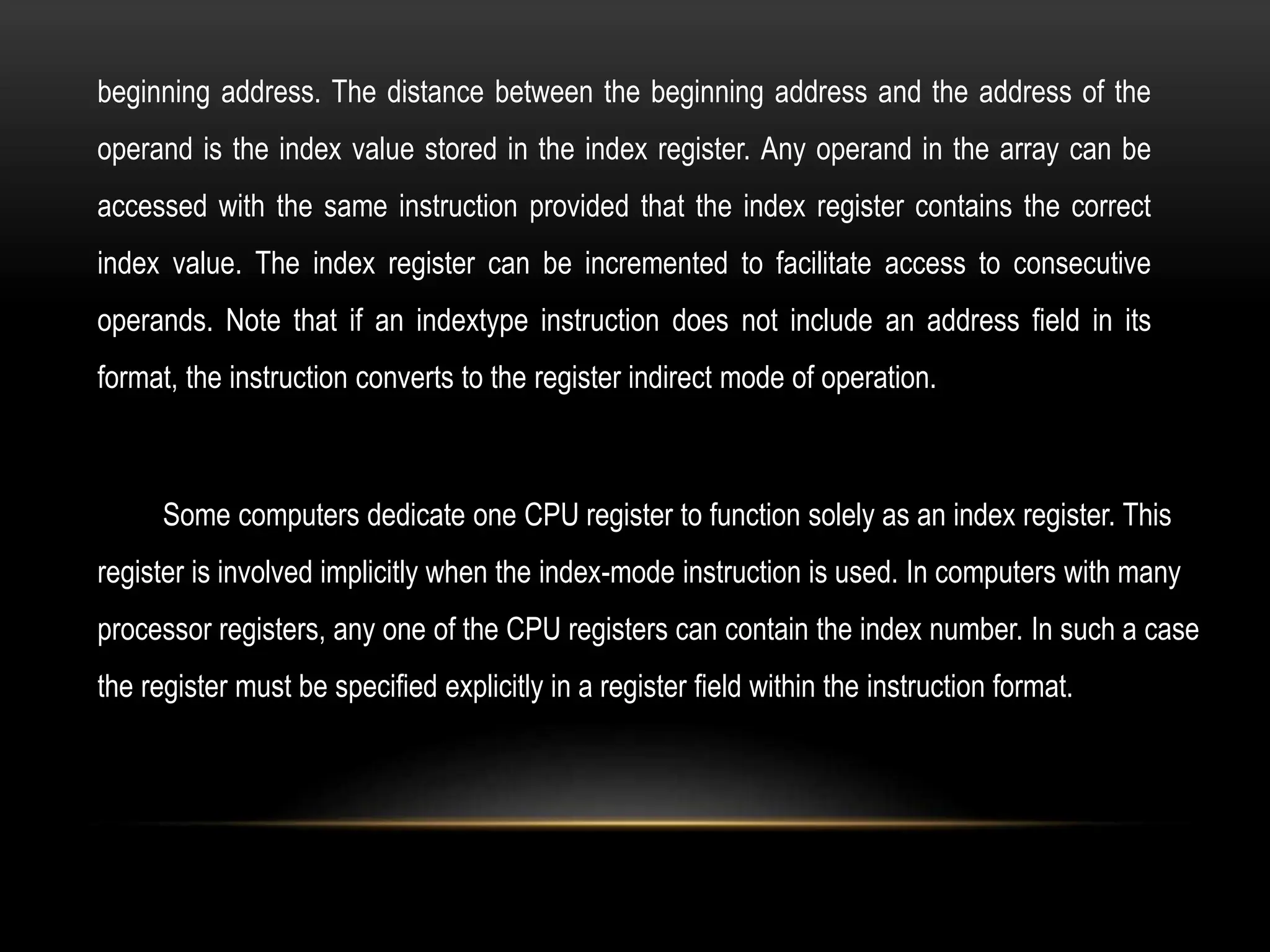 beginning address. The distance between the beginning address and the address of the
operand is the index value stored in the index register. Any operand in the array can be
accessed with the same instruction provided that the index register contains the correct
index value. The index register can be incremented to facilitate access to consecutive
operands. Note that if an indextype instruction does not include an address field in its
format, the instruction converts to the register indirect mode of operation.
Some computers dedicate one CPU register to function solely as an index register. This
register is involved implicitly when the index-mode instruction is used. In computers with many
processor registers, any one of the CPU registers can contain the index number. In such a case
the register must be specified explicitly in a register field within the instruction format.
 