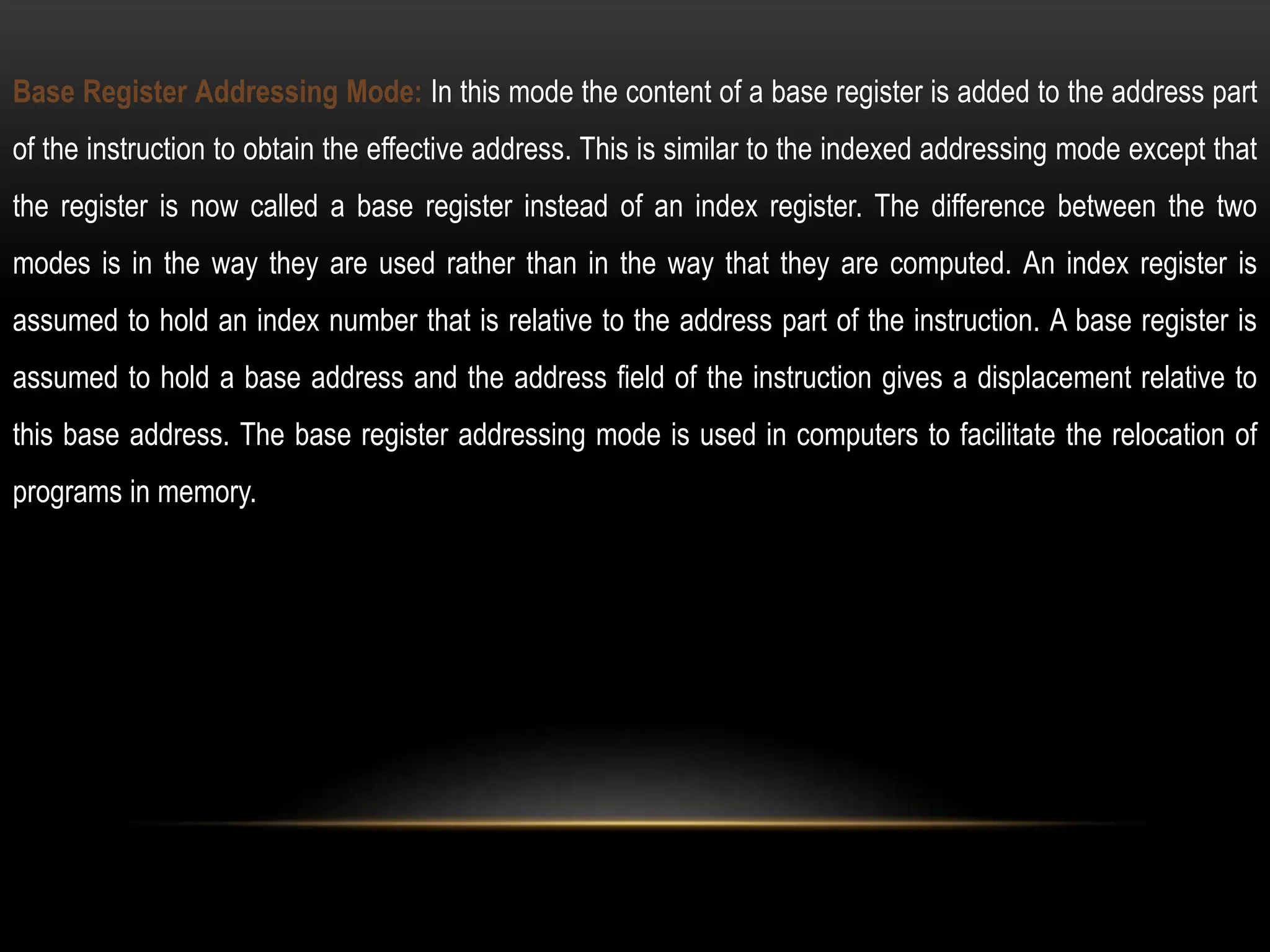 Base Register Addressing Mode: In this mode the content of a base register is added to the address part
of the instruction to obtain the effective address. This is similar to the indexed addressing mode except that
the register is now called a base register instead of an index register. The difference between the two
modes is in the way they are used rather than in the way that they are computed. An index register is
assumed to hold an index number that is relative to the address part of the instruction. A base register is
assumed to hold a base address and the address field of the instruction gives a displacement relative to
this base address. The base register addressing mode is used in computers to facilitate the relocation of
programs in memory.
 