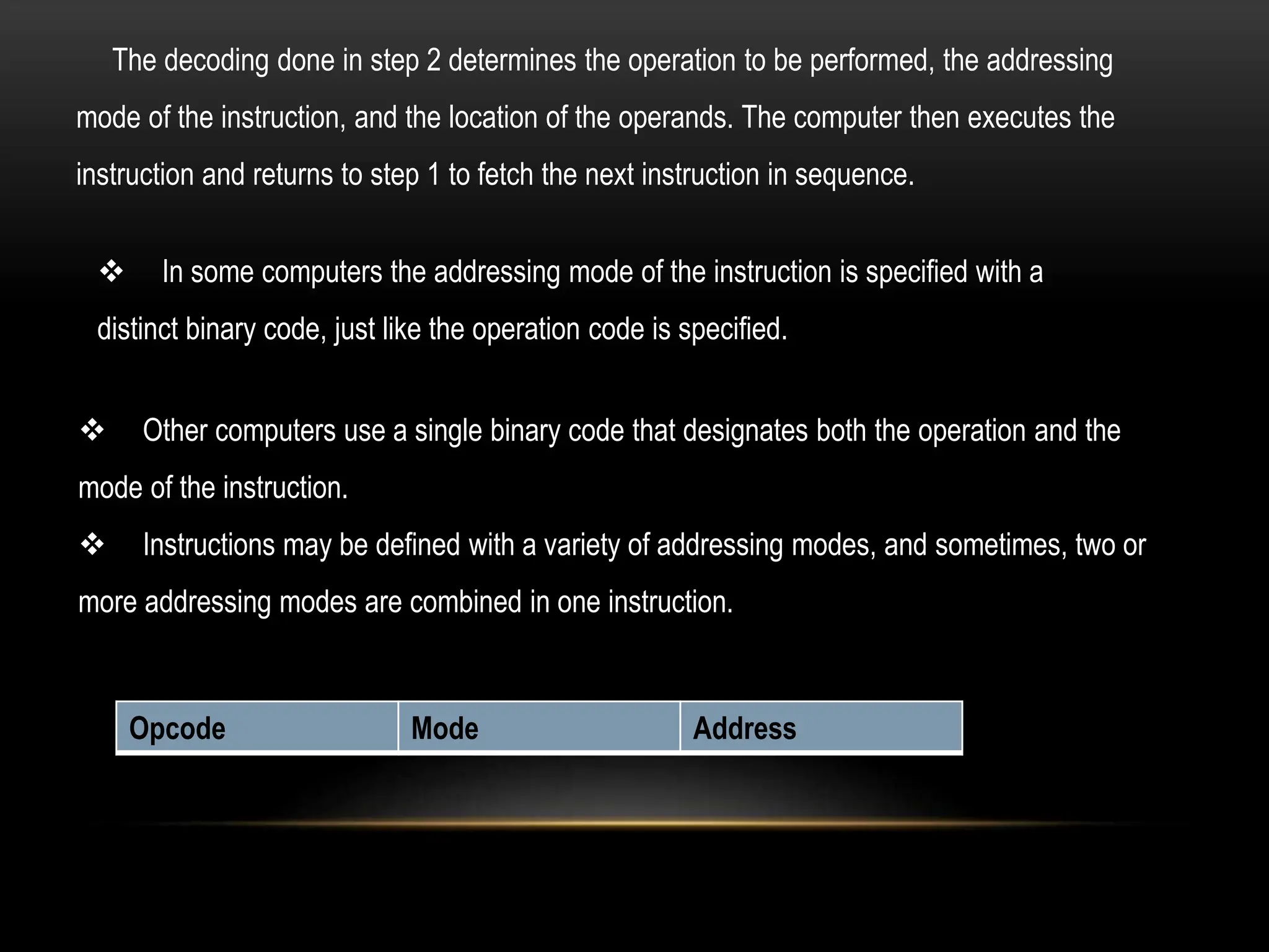 The decoding done in step 2 determines the operation to be performed, the addressing
mode of the instruction, and the location of the operands. The computer then executes the
instruction and returns to step 1 to fetch the next instruction in sequence.
 In some computers the addressing mode of the instruction is specified with a
distinct binary code, just like the operation code is specified.
 Other computers use a single binary code that designates both the operation and the
mode of the instruction.
 Instructions may be defined with a variety of addressing modes, and sometimes, two or
more addressing modes are combined in one instruction.
Opcode Mode Address
 