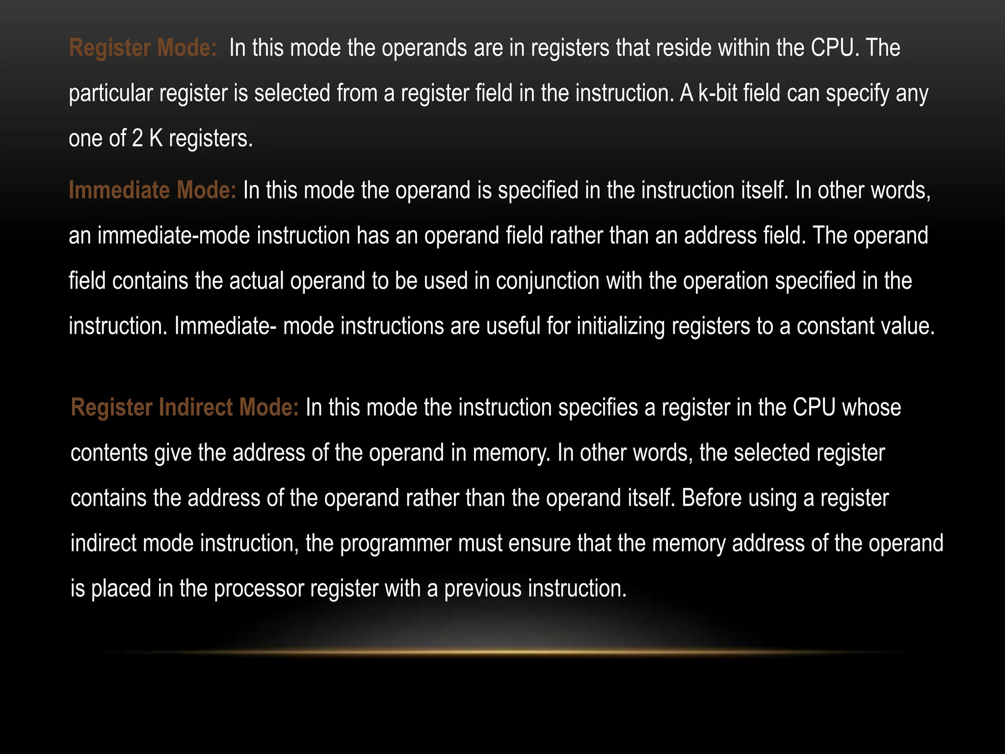 Register Mode: In this mode the operands are in registers that reside within the CPU. The
particular register is selected from a register field in the instruction. A k-bit field can specify any
one of 2 K registers.
Register Indirect Mode: In this mode the instruction specifies a register in the CPU whose
contents give the address of the operand in memory. In other words, the selected register
contains the address of the operand rather than the operand itself. Before using a register
indirect mode instruction, the programmer must ensure that the memory address of the operand
is placed in the processor register with a previous instruction.
Immediate Mode: In this mode the operand is specified in the instruction itself. In other words,
an immediate-mode instruction has an operand field rather than an address field. The operand
field contains the actual operand to be used in conjunction with the operation specified in the
instruction. Immediate- mode instructions are useful for initializing registers to a constant value.
 