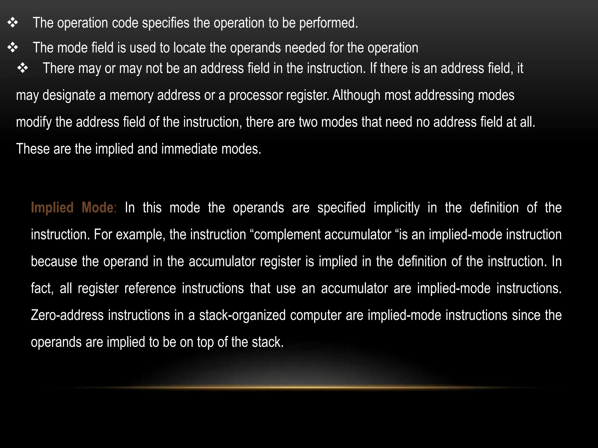  There may or may not be an address field in the instruction. If there is an address field, it
may designate a memory address or a processor register. Although most addressing modes
modify the address field of the instruction, there are two modes that need no address field at all.
These are the implied and immediate modes.
Implied Mode: In this mode the operands are specified implicitly in the definition of the
instruction. For example, the instruction “complement accumulator “is an implied-mode instruction
because the operand in the accumulator register is implied in the definition of the instruction. In
fact, all register reference instructions that use an accumulator are implied-mode instructions.
Zero-address instructions in a stack-organized computer are implied-mode instructions since the
operands are implied to be on top of the stack.
 The mode field is used to locate the operands needed for the operation
 The operation code specifies the operation to be performed.
 
