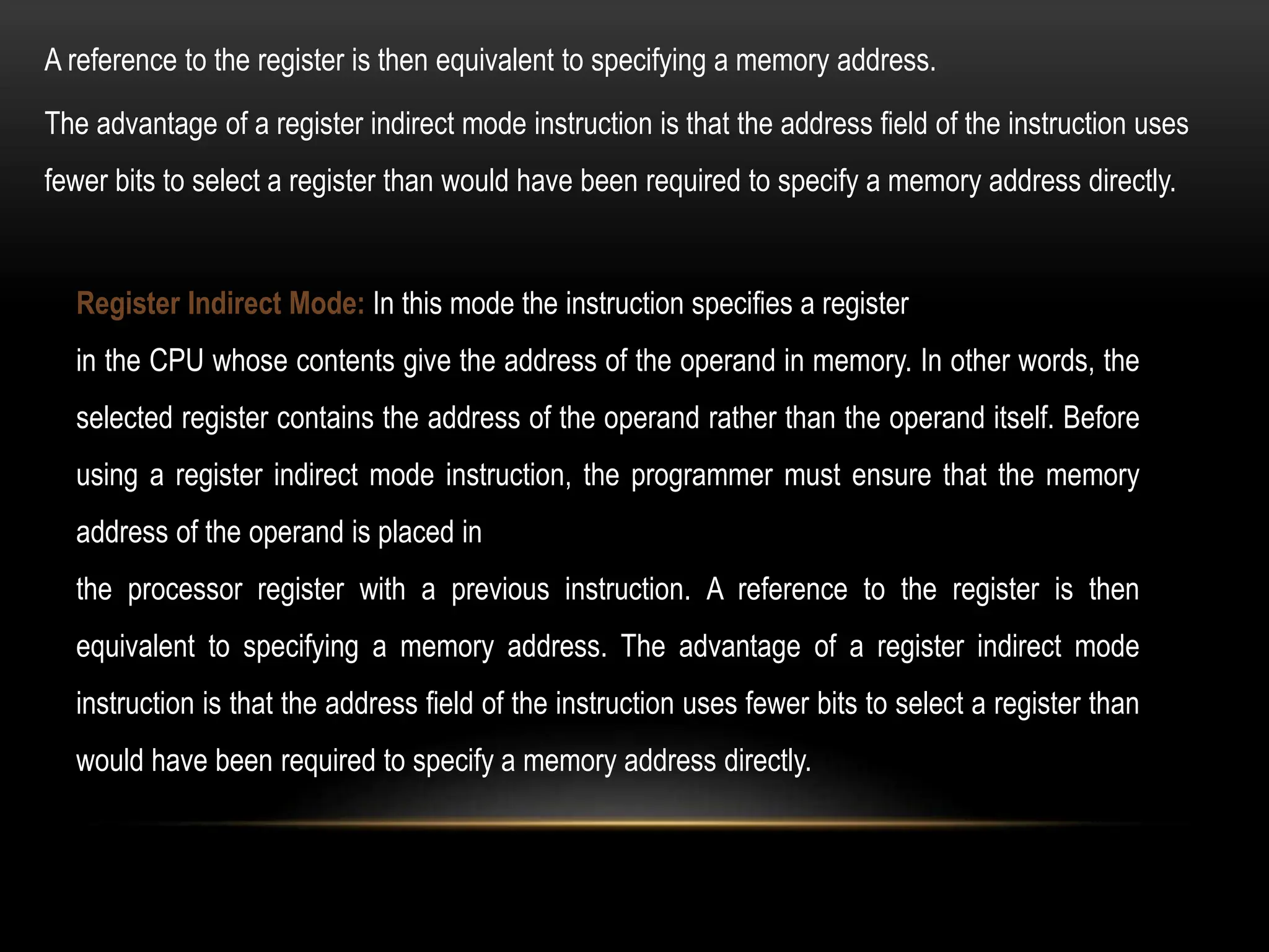 Register Indirect Mode: In this mode the instruction specifies a register
in the CPU whose contents give the address of the operand in memory. In other words, the
selected register contains the address of the operand rather than the operand itself. Before
using a register indirect mode instruction, the programmer must ensure that the memory
address of the operand is placed in
the processor register with a previous instruction. A reference to the register is then
equivalent to specifying a memory address. The advantage of a register indirect mode
instruction is that the address field of the instruction uses fewer bits to select a register than
would have been required to specify a memory address directly.
The advantage of a register indirect mode instruction is that the address field of the instruction uses
fewer bits to select a register than would have been required to specify a memory address directly.
A reference to the register is then equivalent to specifying a memory address.
 