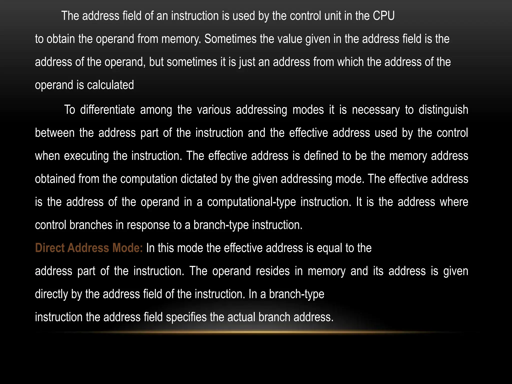 To differentiate among the various addressing modes it is necessary to distinguish
between the address part of the instruction and the effective address used by the control
when executing the instruction. The effective address is defined to be the memory address
obtained from the computation dictated by the given addressing mode. The effective address
is the address of the operand in a computational-type instruction. It is the address where
control branches in response to a branch-type instruction.
Direct Address Mode: In this mode the effective address is equal to the
address part of the instruction. The operand resides in memory and its address is given
directly by the address field of the instruction. In a branch-type
instruction the address field specifies the actual branch address.
The address field of an instruction is used by the control unit in the CPU
to obtain the operand from memory. Sometimes the value given in the address field is the
address of the operand, but sometimes it is just an address from which the address of the
operand is calculated
 