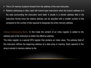  This is 24 memory locations forward from the address of the next instruction.
 Relative addressing is often used with branch-type instructions when the branch address is in
the area surrounding the instruction word itself. It results in a shorter address field in the
instruction format since the relative address can be specified with a smaller number of bits
compared to the number of bits required to designate the entire memory address.
Indexed Addressing Mode: In this mode the content of an index register is added to the
address part of the instruction to obtain the effective address.
The index register is a special CPU register that contains an index value. The address field of
the instruction defines the beginning address of a data array in memory. Each operand in the
array is stored in memory relative to the
 