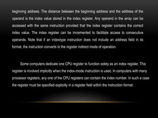 beginning address. The distance between the beginning address and the address of the
operand is the index value stored in the index register. Any operand in the array can be
accessed with the same instruction provided that the index register contains the correct
index value. The index register can be incremented to facilitate access to consecutive
operands. Note that if an indextype instruction does not include an address field in its
format, the instruction converts to the register indirect mode of operation.
Some computers dedicate one CPU register to function solely as an index register. This
register is involved implicitly when the index-mode instruction is used. In computers with many
processor registers, any one of the CPU registers can contain the index number. In such a case
the register must be specified explicitly in a register field within the instruction format.
 