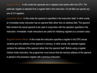 Register Mode: In this mode the operands are in registers that reside within the CPU. The
particular register is selected from a register field in the instruction. A k-bit field can specify any
one of 2 K registers.
Register Indirect Mode: In this mode the instruction specifies a register in the CPU whose
contents give the address of the operand in memory. In other words, the selected register
contains the address of the operand rather than the operand itself. Before using a register
indirect mode instruction, the programmer must ensure that the memory address of the operand
is placed in the processor register with a previous instruction.
Immediate Mode: In this mode the operand is specified in the instruction itself. In other words,
an immediate-mode instruction has an operand field rather than an address field. The operand
field contains the actual operand to be used in conjunction with the operation specified in the
instruction. Immediate- mode instructions are useful for initializing registers to a constant value.
 