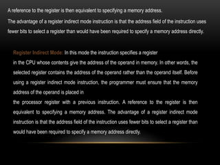 Register Indirect Mode: In this mode the instruction specifies a register
in the CPU whose contents give the address of the operand in memory. In other words, the
selected register contains the address of the operand rather than the operand itself. Before
using a register indirect mode instruction, the programmer must ensure that the memory
address of the operand is placed in
the processor register with a previous instruction. A reference to the register is then
equivalent to specifying a memory address. The advantage of a register indirect mode
instruction is that the address field of the instruction uses fewer bits to select a register than
would have been required to specify a memory address directly.
The advantage of a register indirect mode instruction is that the address field of the instruction uses
fewer bits to select a register than would have been required to specify a memory address directly.
A reference to the register is then equivalent to specifying a memory address.
 