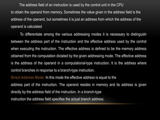 To differentiate among the various addressing modes it is necessary to distinguish
between the address part of the instruction and the effective address used by the control
when executing the instruction. The effective address is defined to be the memory address
obtained from the computation dictated by the given addressing mode. The effective address
is the address of the operand in a computational-type instruction. It is the address where
control branches in response to a branch-type instruction.
Direct Address Mode: In this mode the effective address is equal to the
address part of the instruction. The operand resides in memory and its address is given
directly by the address field of the instruction. In a branch-type
instruction the address field specifies the actual branch address.
The address field of an instruction is used by the control unit in the CPU
to obtain the operand from memory. Sometimes the value given in the address field is the
address of the operand, but sometimes it is just an address from which the address of the
operand is calculated
 