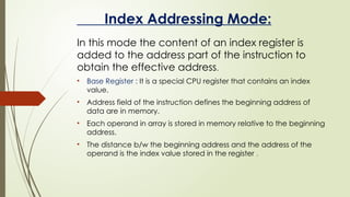 Index Addressing Mode:
In this mode the content of an index register is
added to the address part of the instruction to
obtain the effective address.
• Base Register : It is a special CPU register that contains an index
value.
• Address field of the instruction defines the beginning address of
data are in memory.
• Each operand in array is stored in memory relative to the beginning
address.
• The distance b/w the beginning address and the address of the
operand is the index value stored in the register .
 