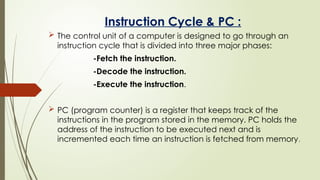 Instruction Cycle & PC :
 The control unit of a computer is designed to go through an
instruction cycle that is divided into three major phases:
-Fetch the instruction.
-Decode the instruction.
-Execute the instruction.
 PC (program counter) is a register that keeps track of the
instructions in the program stored in the memory. PC holds the
address of the instruction to be executed next and is
incremented each time an instruction is fetched from memory.
 