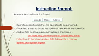 Instruction Format:
An example of an instruction format
• Operation code field defines the operation to be performed.
• Mode field is used to locate the operands needed for the operation.
• Address field designate a memory address or a register .
but there may or may not be an address field in the
instruction . If there is an address field it designate a memory
address or processor register.
opcode Mode Address
 