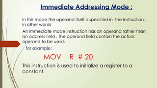 Immediate Addressing Mode :
In this mode the operand itself is specified in the instruction .
In other words
An immediate mode instruction has an operand rather than
an address field . The operand field contain the actual
operand to be used.
for example:
MOV R # 20
This instruction is used to initialize a register to a
constant.
 