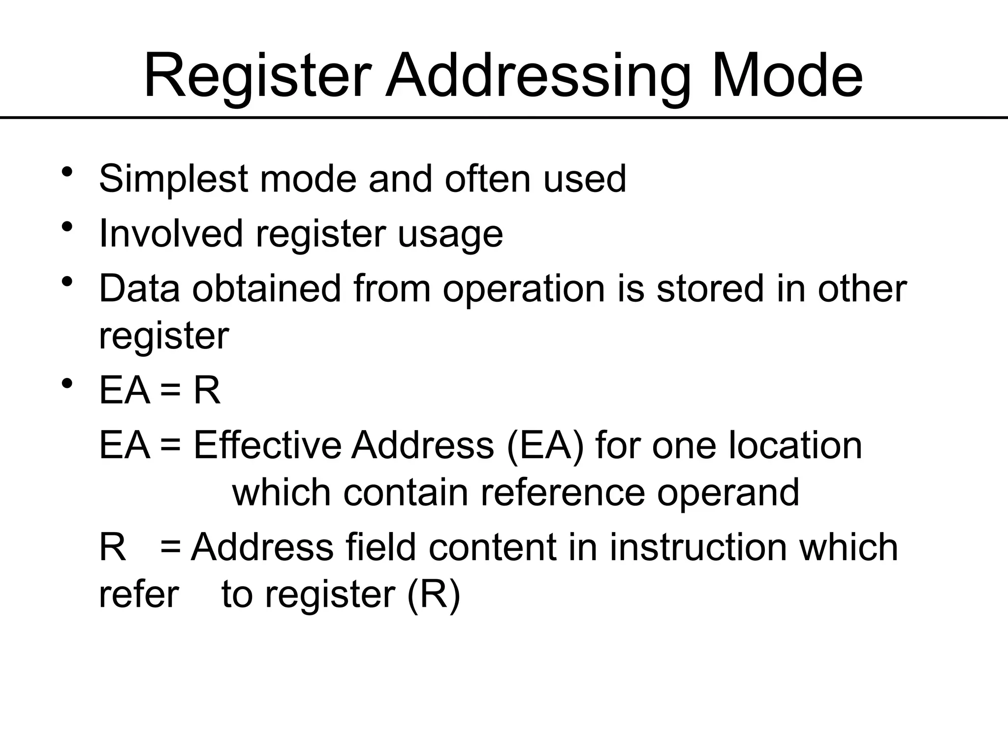 Register Addressing Mode
• Simplest mode and often used
• Involved register usage
• Data obtained from operation is stored in other
register
• EA = R
EA = Effective Address (EA) for one location
which contain reference operand
R = Address field content in instruction which
refer to register (R)
 