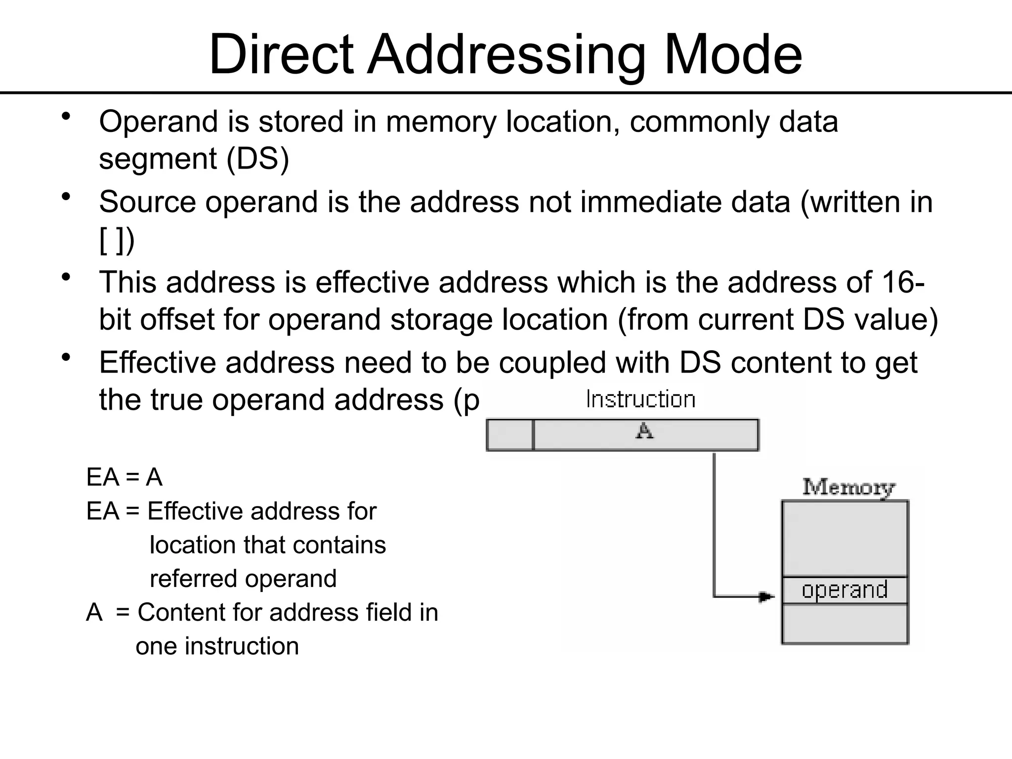 Direct Addressing Mode
• Operand is stored in memory location, commonly data
segment (DS)
• Source operand is the address not immediate data (written in
[ ])
• This address is effective address which is the address of 16-
bit offset for operand storage location (from current DS value)
• Effective address need to be coupled with DS content to get
the true operand address (physical address)
EA = A
EA = Effective address for
location that contains
referred operand
A = Content for address field in
one instruction
 