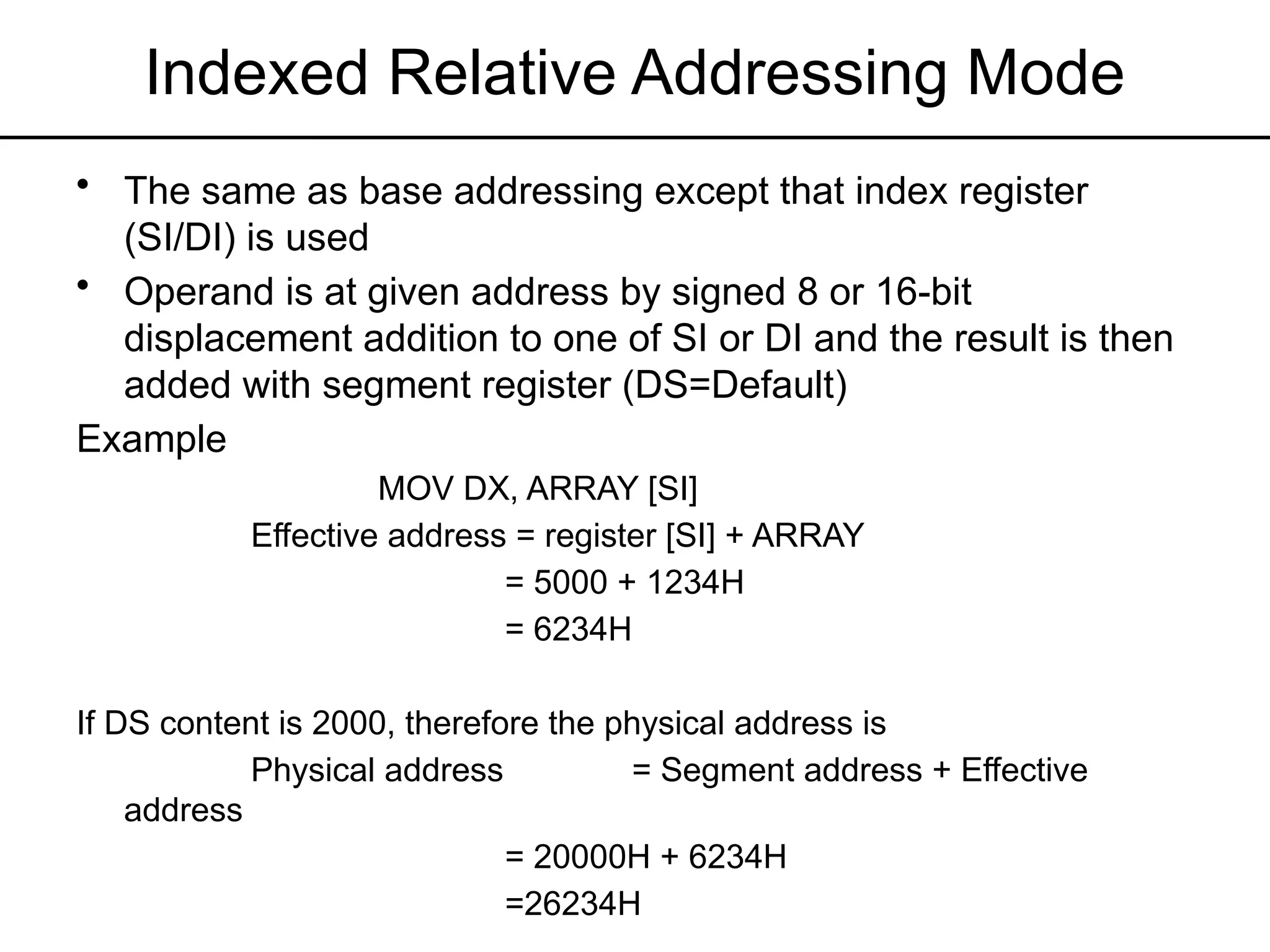 Indexed Relative Addressing Mode
• The same as base addressing except that index register
(SI/DI) is used
• Operand is at given address by signed 8 or 16-bit
displacement addition to one of SI or DI and the result is then
added with segment register (DS=Default)
Example
MOV DX, ARRAY [SI]
Effective address = register [SI] + ARRAY
= 5000 + 1234H
= 6234H
If DS content is 2000, therefore the physical address is
Physical address = Segment address + Effective
address
= 20000H + 6234H
=26234H
 